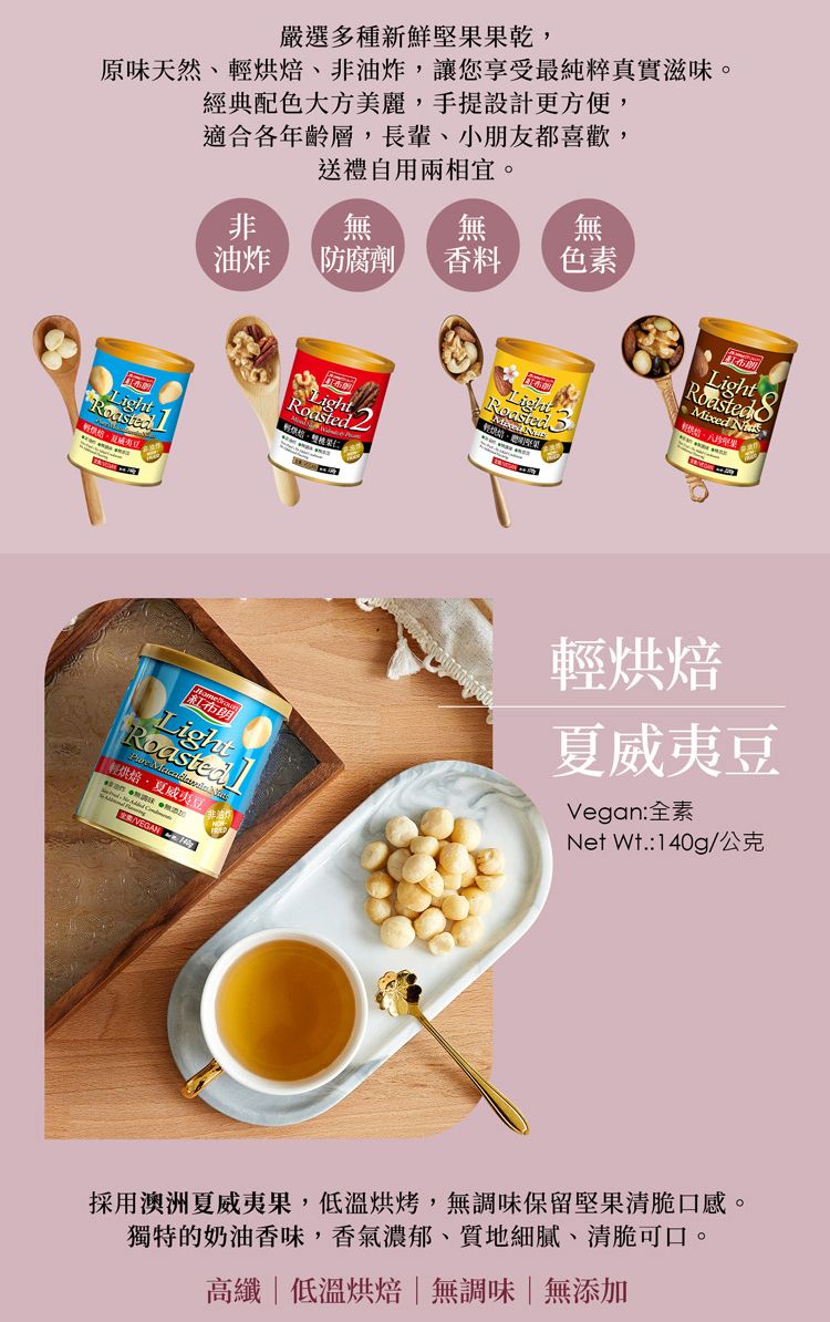 嚴選多種新鮮堅果果乾,原味天然、烘焙、非油炸,讓您享受最純粹真實滋味經典配色大方美麗,手提設計更方便,適合各年齡層,長輩、小朋友都喜歡,送禮自用。非無無無油炸防腐劑香料 色素LightMixed LightRoasted 輕烘焙夏威夷輕烘焙夏威夷豆Vegan:全素Net 公克VEGAN 採用澳洲夏威夷果,低溫烘烤,無調味保留堅果清脆口感。獨特的奶油香味,香氣濃郁、質地細膩、清脆可口。高纖|低溫烘焙|無調味|無添加