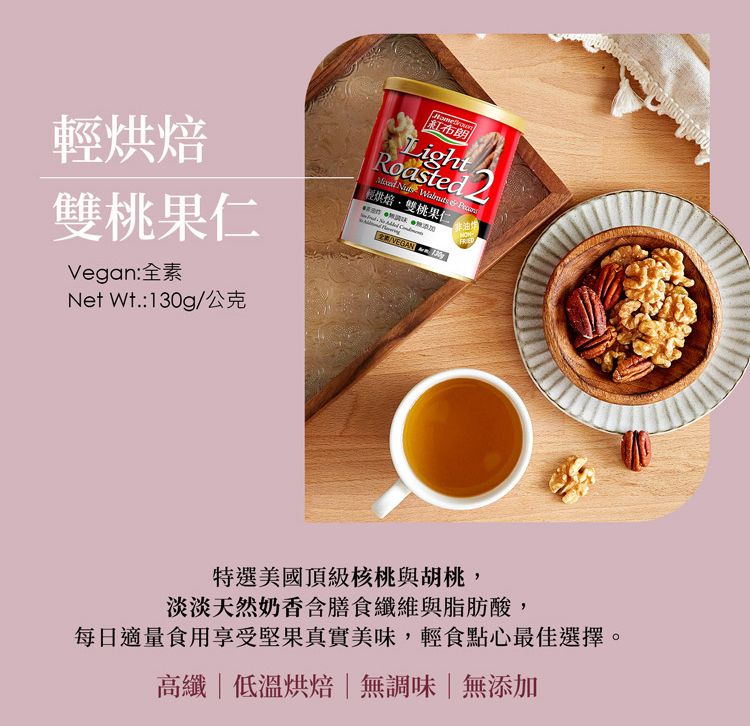 烘焙雙桃果仁Vegan:全素Net Wt.:g公克紅布朗LightRoasted    輕烘焙雙桃果仁非油炸/VEGAN 130FRED特選美國頂級核桃與胡桃,淡淡天然奶香含膳食纖維與脂肪酸,每日適量食用享受堅果真實美味,輕食點心最佳選擇。高纖|低溫烘焙|無調味|無添加