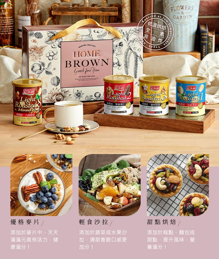 紅布朗Light 八珍 HOMEBROWN    AND 低溫烘焙FLOWERSGARDENat temperature全素非油炸紅布朗LightRoasted果仁A  of STREAMLightRoastedMixed 紅布朗Light Roasted優格麥片/添加於麥片中天天滿滿元氣有活力健康滿分!輕食沙拉/添加於蔬菜或水果沙拉清甜香脆口感更加分! 甜點烘焙/添加於糕點、麵包或甜點,提升風味營養滿分!