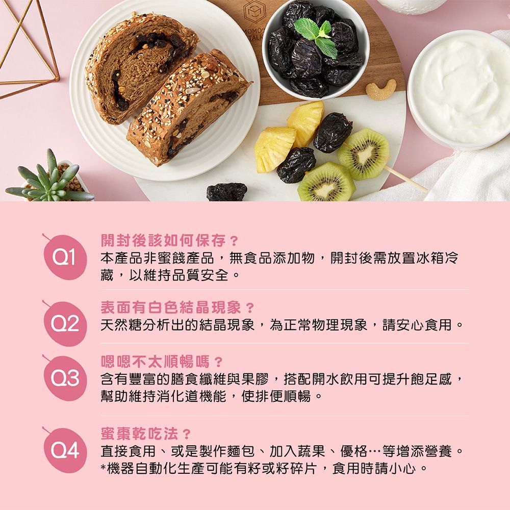 開封後該如何保存?Q1本產品非蜜餞產品,無食品添加物,開封後需放置冰箱冷藏,以維持品質安全。表面有白色結晶現象? 天然糖分析出的結晶現象,為正常物理現象,請安心食用。嗯嗯不太順暢嗎?含有豐富的膳食纖維與果膠,搭配開水飲用可提升飽足感,幫助維持機能,使排便順暢。蜜棗乾吃法?直接食用、或是製作麵包、加入蔬果、優格…等增添營養。*機器自動化生產可能有或籽碎片,食用時請小心。