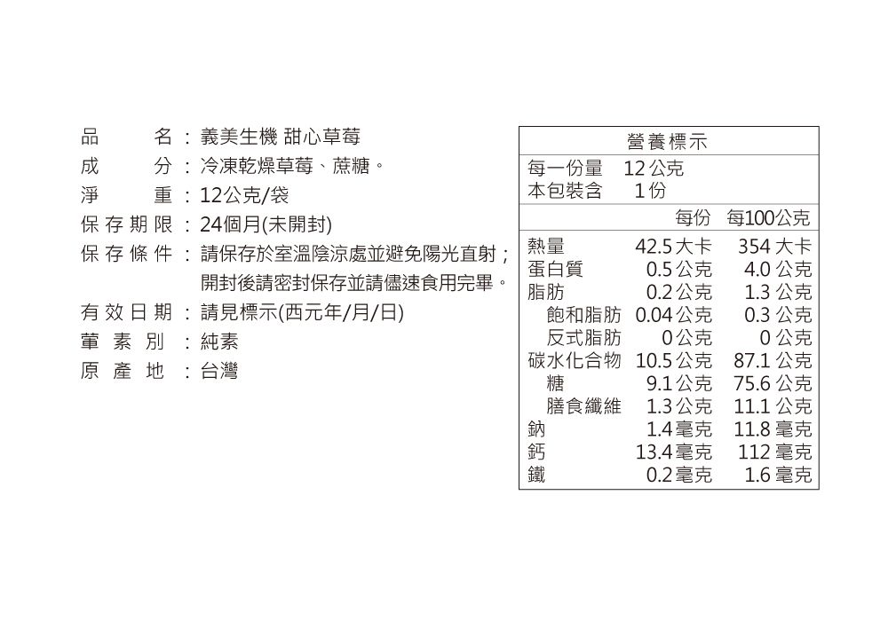 名:義美生機 甜心草莓營養標示分:冷凍乾燥草莓、蔗糖。重:12公克/袋每一份量本包裝含12公克1份保存期限:24個月(未開封)每份每100公克保存 條 件 :請保存於室溫陰涼處並避免陽光直射;熱量42.5大卡354大卡蛋白質0.5公克4.0公克開封後請密封保存並請儘速食用完畢。脂肪0.2公克1.3公克有效日期:請見標示(西元年/月/日)葷素別:純素飽和脂肪反式脂肪0.04公克0.3公克0公克0公克碳水化合物10.5公克87.1公克原產地:台灣糖9.1公克75.6公克膳食纖維1.3公克11.1公克1.4毫克11.8毫克13.4毫克112 毫克0.2毫克1.6毫克