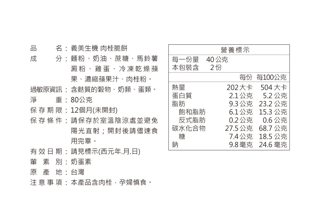 名:義美生機 肉桂脆餅營養標示分:麵粉、奶油、蔗糖、馬鈴薯每一份量40公克澱粉、雞蛋、冷凍乾燥蘋本包裝含2份果、濃縮蘋果汁、肉桂粉過敏原資訊:含麩質的穀物、奶類、蛋類淨 重:80公克每份每100公克熱量202大卡504大卡蛋白質脂肪21公克52公克9.3公克23.2公克保存期限:12個月(未開封)飽和脂肪6.1公克15.3公克保存條件:請保存於室溫陰涼處並避免反式脂肪0.2公克0.6公克陽光直射;開封後請儘速食用完畢。碳水化合物27.5公克68.7公克糖7.4公克18.5公克鈉9.8毫克24.6毫克有效日期:請見標示(西元年.月.日)葷素別:奶蛋素原產地:台灣注意事項:本產品含肉桂,孕婦慎食。