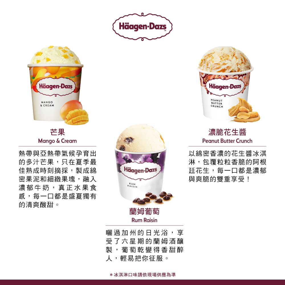 HäagenDazsMANGO& CREAMHäagen-Dazs芒果Mango & Cream熱帶與亞熱帶氣候孕育出的多汁芒果,只在夏季最佳熟成時刻摘採,製成綿密果泥和細緻果塊,融入濃郁牛奶,真正水果食感,每一口都是盛夏獨有的清爽酸甜。Häagen-DazsRUMRAISIN蘭姆葡萄Rum Raisin曬過加州的日光浴,享受了六星期的釀製,葡萄乾變得香甜醉人,輕易把你征服。*冰淇淋口味請依現場供應為準Häagen-DazsPEANUTBUTTERCRUNCH濃脆花生醬Peanut Butter Crunch以綿密香濃的花生醬冰淇淋,包覆粒粒香脆的阿根廷花生,每一口都是濃郁與爽脆的雙重享受!