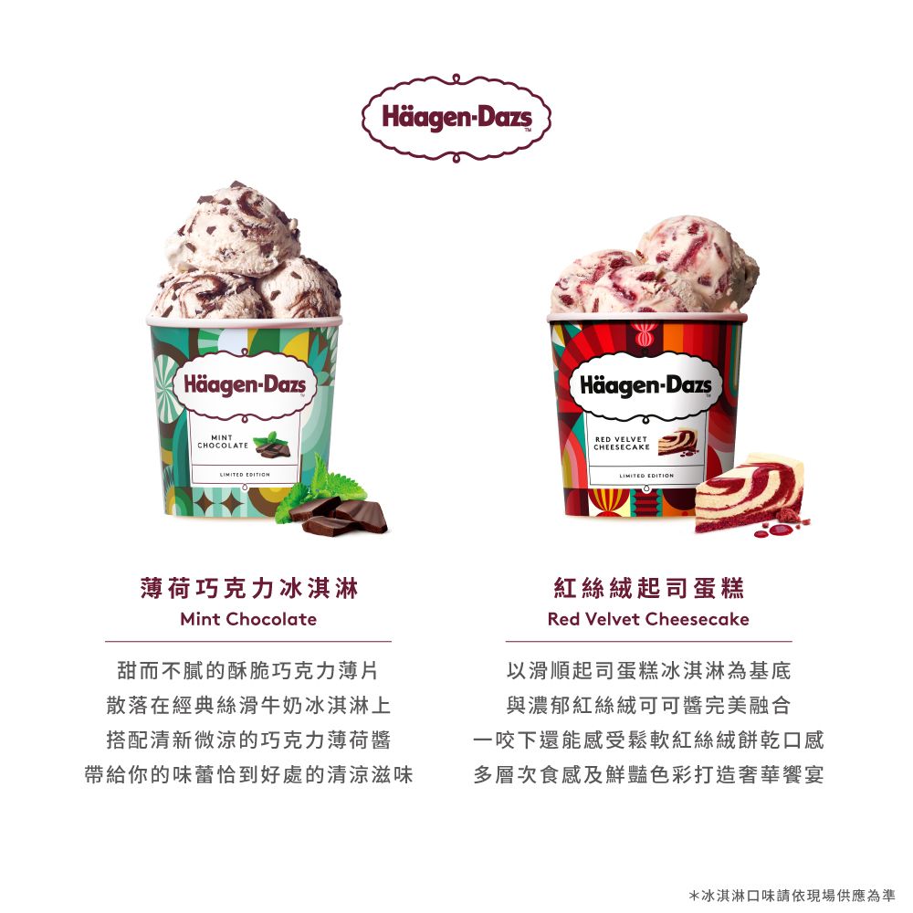 Häagen-DazsMINTCHOCOLATE EDITION薄荷巧克力冰淇淋Mint ChocolateHäagen-DazsHäagen-DazsRED VELVETCHEESECAKELIMITED EDITION紅絲絨起司蛋糕Red Velvet Cheesecake甜而不膩的酥脆巧克力薄片散落在經典絲滑牛奶冰淇淋上搭配清新微涼的巧克力薄荷醬帶給你的味蕾恰到好處的清涼滋味以滑順起司蛋糕冰淇淋為基底與濃郁紅絲絨可可醬完美融合一咬下還能感受鬆軟紅絲絨餅乾口感多層次食感及鮮豔色彩打造奢華饗宴*冰淇淋口味請依現場供應為準