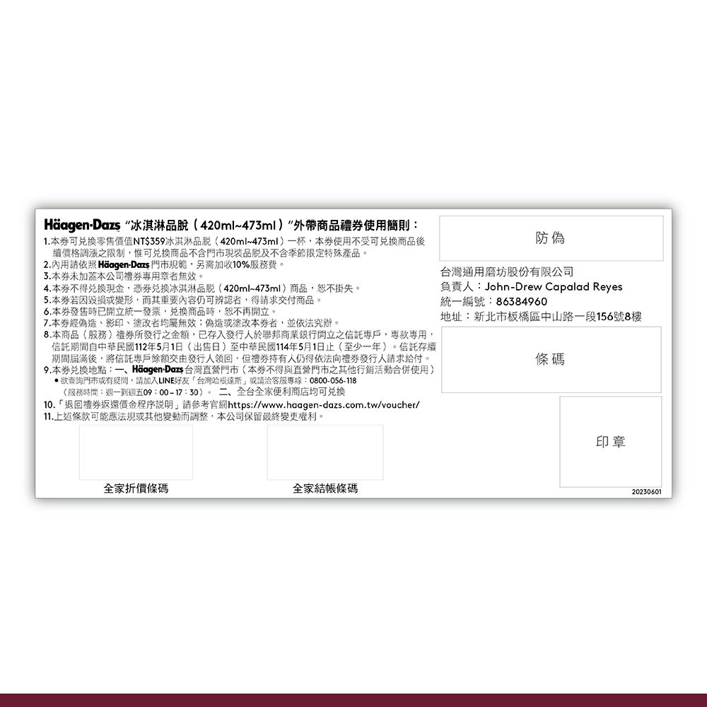 Häagen-Dazs 冰淇淋品脫(420ml~473ml外帶商品禮使用簡則1.可零售值NT$359冰淇淋品(420ml~473ml一杯本使用不受可商品後續價格調漲之限制惟可商品不含門市現裝及不含季節限定特殊產品2.內用請依照 Häagen-Dazs 門市規範,另需加收10%服務費。3.本未本公司禮章者無效。4.本不得兌換,兌換冰淇淋(420ml~473ml)商品,恕不掛失。5.本毀損或變形,而其重要內容仍可辨認者,得請求交付商品。6.本發售時已開立統一發票,兌換商品時,恕不再開立。7.本經偽造影印塗改者均屬無效;偽造或塗改本券者,並依法究辦。8.本商品(服務)發行之金額,已存入發行人於聯邦商業銀行開立之,專用,信託期間自中華民國112年5月1日(出售日)至中華民國114年5月1日止(至少一年)。信託存續期間屆滿後,將信託專戶餘額交由發行人領回,但持有人仍得依法向發行人請求給付。9.本券兌換地點:一、Häagen-Dazs 台灣直營門市(本券不得與直營門市之其他行銷活動合併使用)欲查詢門市或有,請加入LINE好友台灣哈根達斯或請洽客服專線:0800-056-118(服務時間:週一到週五09:00-17:30)。二、全台全家便利商店均可兑换10.「退回禮券返還價金程序說明,請參考官網https://www.haagen-dazs.com.tw/voucher/11.上述條款可能應法規或其他變動而調整,本公司保留最終變更權利。防偽台灣通用磨坊股份有限公司負責人:John-Drew Capalad Reyes統一編號:86384960地址:新北市板橋區中山路一段156號8樓條碼全家折價條碼全家結帳條碼印章20230601
