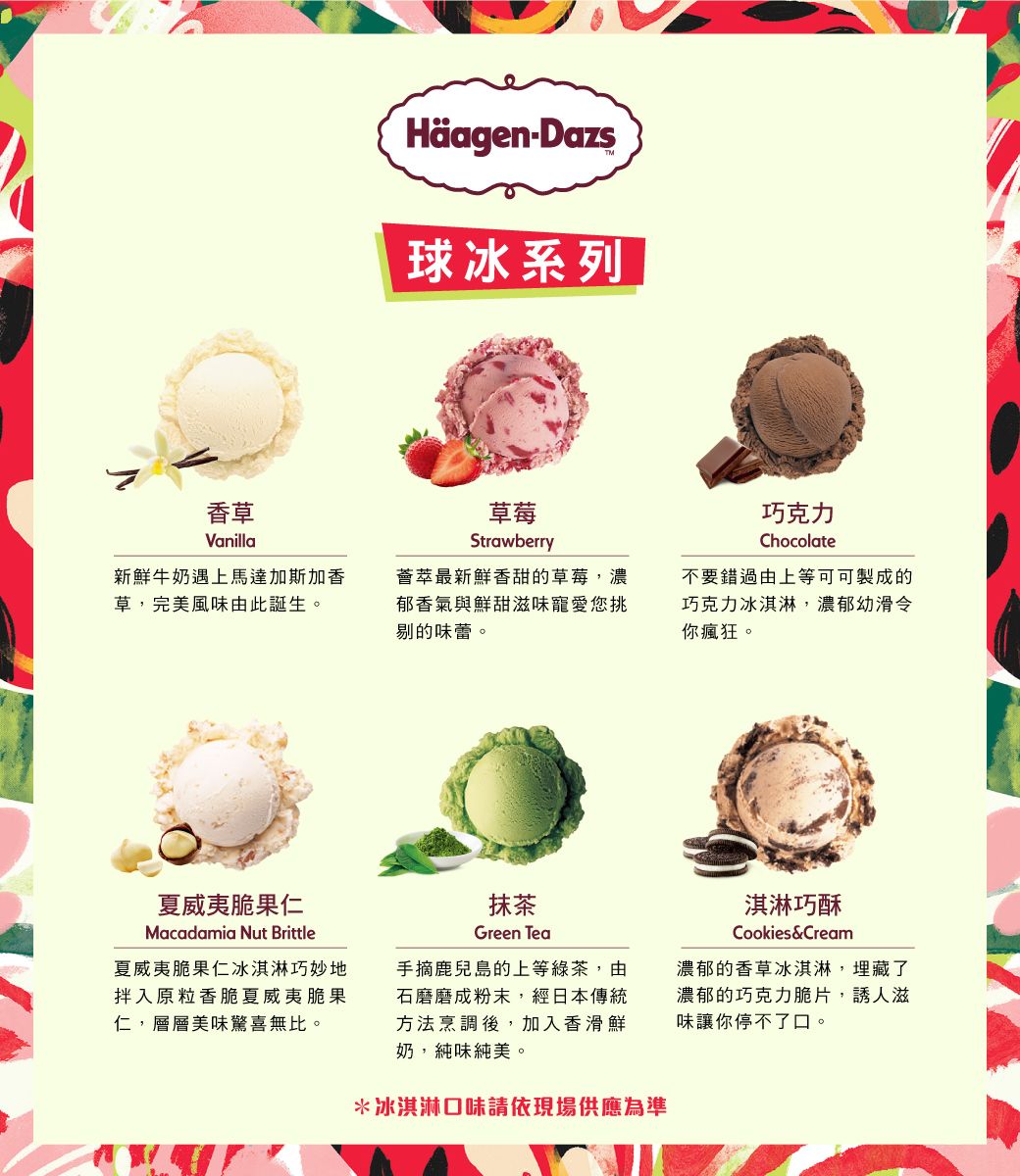 HäagenDazs球冰系列香草Vanilla草莓Strawberry巧克力Chocolate新鮮牛奶遇上馬達加斯加香草,完美風味由此誕生。薈萃最新鮮香甜的草莓,濃郁香氣與鮮甜滋味寵愛您挑剔的味蕾。不要錯過由上等可可製成的巧克力冰淇淋,濃郁幼滑令你瘋狂。夏威夷脆果仁Macadamia Nut Brittle夏威夷脆果仁冰淇淋巧妙地拌入原粒香脆夏威夷脆果仁,層層美味驚喜無比。抹茶Green Tea手摘鹿兒島的上等綠茶,由石磨磨成粉末,經日本傳統方法烹調後,加入香滑鮮奶,純味純美。*冰淇淋口味請依現場供應為準淇淋巧酥Cookies&Cream濃郁的香草冰淇淋,埋藏了濃郁的巧克力脆片,誘人滋味讓你停不了口。