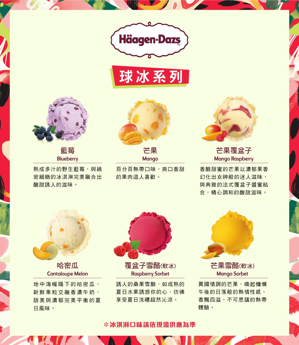 HäagenDazs球冰系列藍莓Blueberry熟成多汁的野生藍莓,與綿密細緻的冰淇淋完美融合出酸甜誘人的滋味。芒果Mango百分百熱帶口味,爽口香甜的果肉逗人喜歡。芒果覆盆子Mango Raspberry香酪甜的芒果以濃郁果香幻化出女神般的迷人滋味,與典雅的法式覆盆子醬蜜結合,精心調和的酸甜滋味。哈密瓜Cantaloupe Melon地中海暖陽下的哈密瓜,新鮮果粒交融香濃牛奶,甜美與濃郁完美平衡的夏日風味。覆盆子雪酪(軟冰)Raspberry Sorbet誘人的桑果雪酪,如成熟的夏日水果誘惑你的心,享受夏日洗禮超然沁涼。*冰淇淋口味請依現場供應為準芒果雪酪(軟冰)Mango Sorbet異國情調的芒果,喚起慵懶午後的日落般的熱情性感,香飄四溢,不可思議的熱帶體驗。