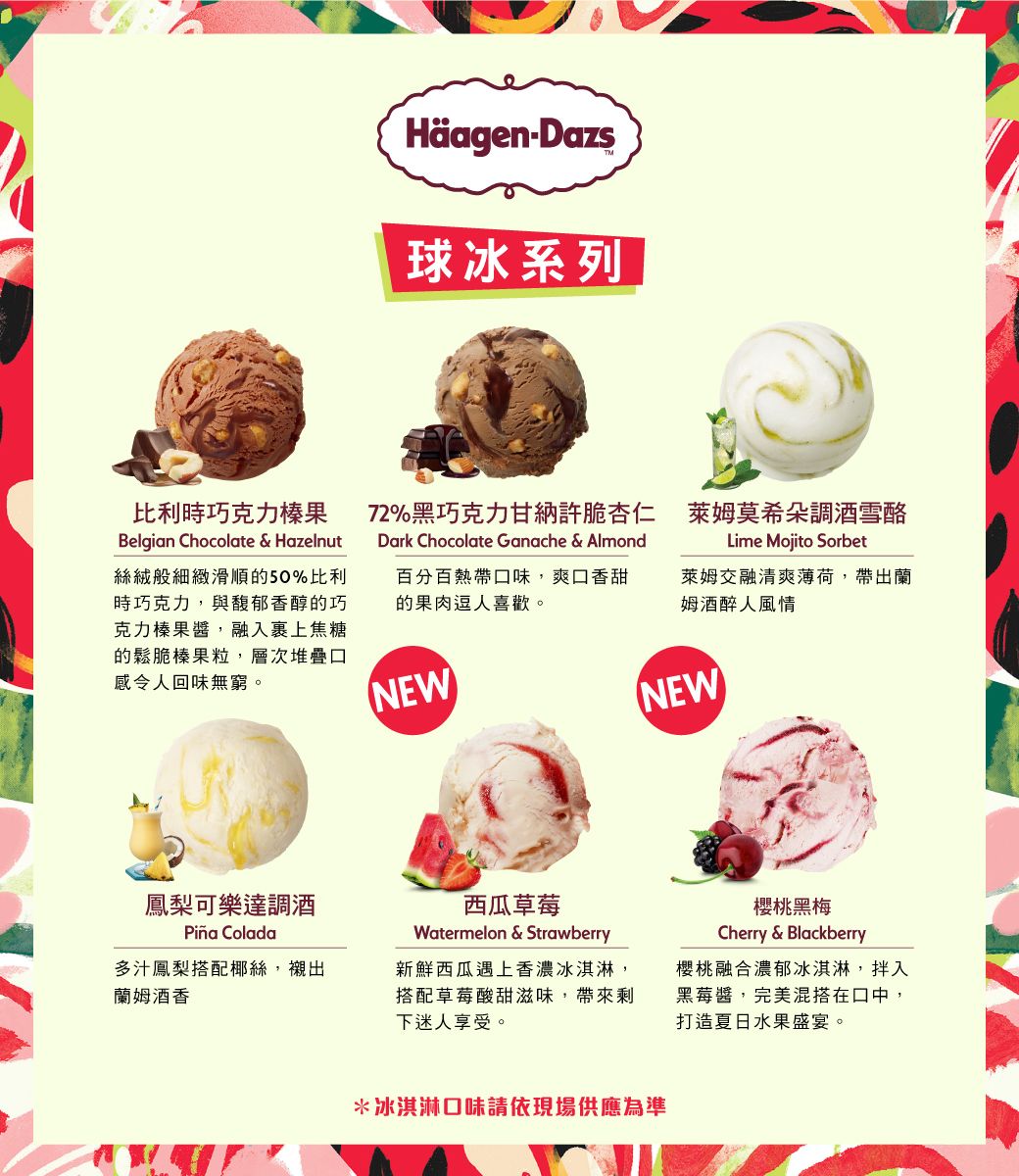 HäagenDazs球冰系列|比利時巧克力榛果Belgian Chocolate & Hazelnut絲絨般細緻滑順的50%比利時巧克力,與馥郁香醇的巧克力榛果醬,融入裹上焦糖的鬆脆榛果粒,層次堆疊口感令人回味無窮。百分百熱帶口味,爽口香甜的果肉逗人喜歡。72%黑巧克力甘納許脆杏仁 萊姆莫希朵調酒雪酪Lime Mojito SorbetDark Chocolate Ganache & Almond萊姆交融清爽薄荷,帶出蘭姆 酒醉人風情NEWNEW鳳梨可樂達調酒 Colada多汁鳳梨搭配椰絲,襯出蘭姆 酒香西瓜草莓Watermelon & Strawberry新鮮西瓜遇上香濃冰淇淋,搭配草莓酸甜滋味,帶來剩下迷人享受。櫻桃黑梅Cherry & Blackberry櫻桃融合濃郁冰淇淋,拌入黑莓醬,完美混搭在口中,打造夏日水果盛宴。*冰淇淋口味請依現場供應為準