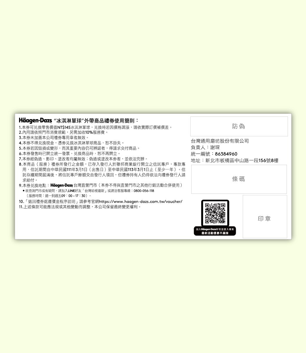 冰淇淋球商品禮使用簡則:1.本可零售價值NT$145冰淇淋球時若因價格調漲,請依實際訂價補價差。2.內用請依照門市消費規範,另需加收10%服務費。3.本未加蓋本公司者無效。4.本不得現金,兌換冰淇淋球商品,恕不掛失。5.本若因毀損或變形,而其重要內容仍可辨認者,得請求交付商品。6.本發售時已開立統一發票,兌換商品時,恕不再開立。7.本券經偽造影印、塗改者均屬無效;偽造或塗改本者,依法究辦。8.本商品(服務)所發行之金額,已存入發行人於聯邦商業銀行開立之信託戶,專款專用,信託期間自中華民國111年3月1日(出售日)至中華民國113年3月1日止(至少一年)。信託存續期間屆滿後,將信託專戶餘額交由發行人領回,但禮券持有人仍得依法向禮券發行人請求給付。9.本券兌換地點:Häagen-Dazs 台灣直營門市(本券不得與直營門市之其他行銷活動合併使用)查詢門市或有疑問,請加入LINE好友台灣哈根達斯」或請洽客服專線:0800-056-118(服務時間:週一到週五09:00-17:30)。10.「退回禮券返還價金程序說明,請參考官網https://www.haagen-dazs.com.tw/voucher/11.上述條款可能應法規或其他變動而調整,本公司保留最終變更權利。防偽台灣通用磨坊股份有限公司負責人:謝琛統一編號:86384960地址:新北市板橋區中山路一段156號8樓條碼加入Häagen-Dazs好友並會員最新活動優惠不印章