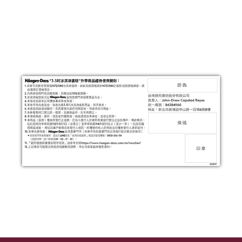 Häagen- 3.5冰淇淋蛋糕外帶商品使用簡則:1.本可零售價值NT$1380冰淇淋蛋糕如欲兌換價格高於NT$1380之蛋糕因價格調漲,請依際訂價補價差。2.內用請依照門市消費規範,另需加收10%服務費。3.冰淇淋蛋糕款式 Häagen-Dazs 台灣門市販售實品為主。4.本未加蓋本公司禮者無效。5.本不得兌換現金,憑兌換3.5吋冰淇淋蛋糕商品,恕不掛失。6.本券毀損或變形,而其重要內容仍可辨認者,得請求交付商品。7.本券發售時已開立統一發票,兌換商品時,恕不再開立。8.本券經偽造、影印、塗改者均屬無效偽造或塗改本券者,並依法究辦。9.本商品(服務)所之金額,已存入發行人於聯邦商業銀行開立之信託專戶,專用,信託期間自中華民國112年3月1日(出售日)至中華民國114年3月1日止(至少一年)。信託存續期間屆滿後,將信託專戶餘額交由發行人領回,但人仍得依法發行人請求給付。10.本券兌換地點:Häagen-Dazs 台灣直營門市(本券不得與直營門市之其他行銷活動合併使用)欲查詢門市或有疑問,請加入LINE台灣哈根達斯或請洽客服專線:0800-056-118(服務時間:週一到週五09:00-17:30)。11.「退回禮券返還價金程序說明,請參考官網https://www.haagen-dazs.com.tw/voucher/12.上述條款可能應法規或其他變動而調整,本公司保留最終變更權利。防偽台灣通用磨坊股份有限公司負責人:John-Drew Capalad Reyes統一編號:86384960地址:新北市板橋區中山路一段156號8樓條碼印章202209