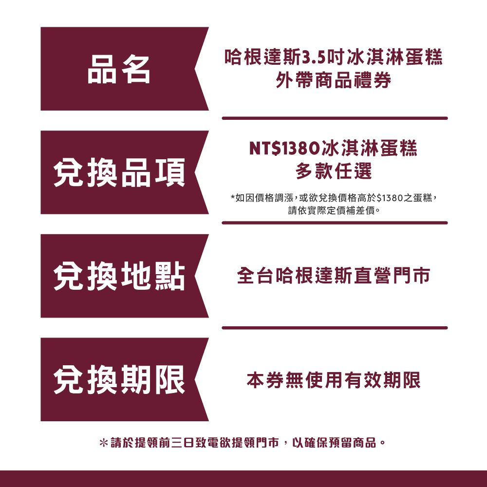 品名哈根達斯3.5吋冰淇淋蛋糕外帶商品禮券NT$1380冰淇淋蛋糕兌換品項多款任選*如因價格調漲,或欲兌換價格高於$1380之蛋糕,請依實際定價補差價。兌換地點全台哈根達斯直營門市兌換期限本券無使用有效期限*請於提領前三日致電欲提領門市,以確保預留商品。