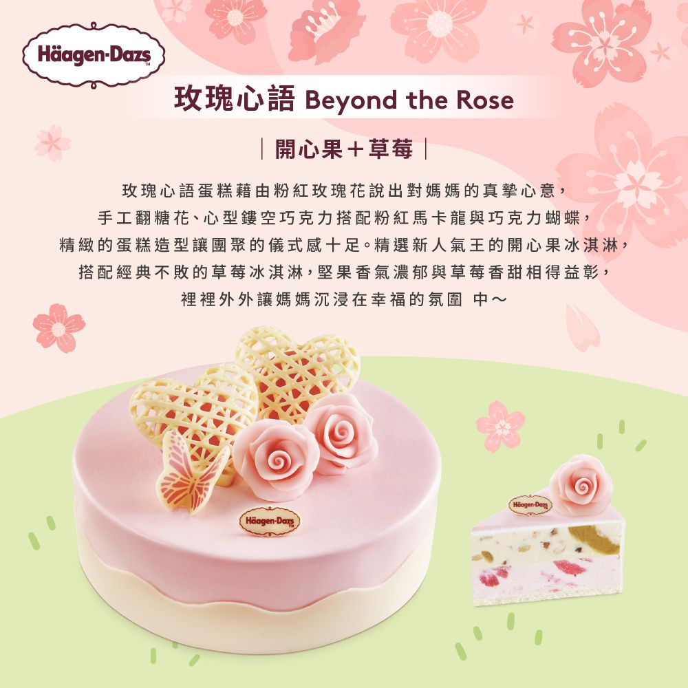 玫瑰心語 Beyond the Rose|開心果+草莓 |玫瑰心語蛋糕藉由粉紅玫瑰花說出對媽媽的真摯心意,手工翻糖花、心型鏤空巧克力搭配粉紅馬卡龍與巧克力蝴蝶,精緻的蛋糕造型讓團聚的儀式感十足。精選新人氣王的開心果冰淇淋,搭配經典不敗的草莓冰淇淋,堅果香氣濃郁與草莓香甜相得益彰,裡裡外外讓媽媽沉浸在幸福的氛圍 中HäagenHäagen-Dazs