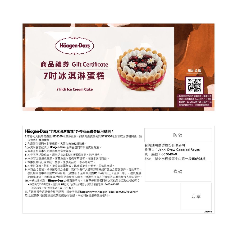 Häagen-Dazs商品禮 Gift Certificate冰淇淋蛋糕 Inch Ice Cream Cake預約*為供您更好的服務建議於提前三日掃描QR Code加入台灣哈根達斯Line好友進行線上預約或致電欲提領門市以確保預留商品Häagen-Dazs 7吋冰淇淋蛋糕”外帶商品禮使用簡則:1.本可兌換零售值NT$2380冰淇淋蛋糕,如欲兌換價格高於NT$2380之蛋糕或因價格調漲,請依實際訂價補價差。2.內用請依照門市消費規範,另需加收10%服務費。3.冰淇淋蛋糕款式以 Häagen-Dazs 台灣直營門市販售實品為主。4.本未加蓋本公司禮者無效。5.本不得兌換現金,兌換7吋冰淇淋蛋糕商品,恕不掛失。6.本若因毀損或變形,而其重要內容仍可辨認者,得請求交付商品。7.本券時已開立統一發票,兌換商品時,恕不再開立。8.本券經偽造、影印、塗改者均屬無效;偽造或塗改本券者,並依法究辦。9.本商品(服務)禮券所發行之金額,已存入發行人於聯邦商業銀行開立之信託專戶,專款專用,信託期間自中華民國113年6月1日(出售日)至中華民國115年6月1日止(至少一年)。信託存續期間屆滿後,將信託專戶餘額交由發行人領回,但禮券持有人仍得依法向禮券發行人請求給付。10.本券兌換地點:Häagen-Dazs 台灣直營門市(本券不得與直營門市之其他行銷活動合併使用)欲查詢門市或有疑問,請加入LINE好友「台灣哈根達斯」或請洽服務專線:0800-056-118(服務時間:週一到週五09:00-17:30)。11.「退回禮券返還價金程序說明,請參考官網https://www.haagen-dazs.com.tw/voucher/12.上述條款可能應法規或其他變動而調整,本公司保留最終變更權利。防偽台灣通用磨坊股份有限公司負責人:John-Drew Capalad Reyes統一編號:86384960地址:新北市板橋區中山路一段156號8樓條碼印章202406