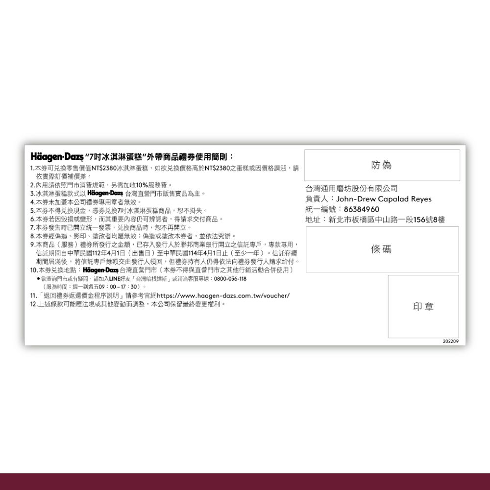 - 7冰淇淋蛋糕商品禮使用則1. 本可零售價值NT$2380冰淇淋蛋糕,如欲價格高於NT$2380之蛋糕或價格調漲,請依際訂價補價差。2.內用請依照門市消費規範,另需加收10%服務費。冰淇淋蛋糕款式 Häagen-Dazs 台灣直營門市販售實品為主。4.本未加蓋本公司者無效。5. 本不得兌換現金,憑兌換7冰淇淋蛋糕商品,恕不掛失。6.本毀損或變形,而其重要內容仍可辨認者,得請求交付商品。7.本發售時已開立統一發票,兌換商品時,恕不再開立。8.本經偽造影印、塗改者均屬無效:偽造或塗改本者,並依法究辦。9.本商品(服務)所發行之金額,已存入發行人於聯邦商業銀行開立之專戶,專款專用,信託期間自中華民國112年4月1日(出售日)至中華民國114年4月1日止(至少一年)。信託存續期間屆滿後,將信託專戶餘額交由發行人領回,但持有人仍得依法向禮券發行人請求給付。10.本券兌換地點:Häagen-Dazs 台灣直營門市(本券不得與直營門市之其他行銷活動合併使用)欲查詢門市或有疑問,請加入LINE好友「台灣哈根達斯或請客服專線:0800-056-118(服務時間:週一到週五09:00-17:30)。11.「退回禮券返還價金程序說明」請參考官網https://www.haagen-dazs.com.tw/voucher/12.上述條款可能應法規或其他變動而調整,本公司保留最終變更權利。防偽台灣通用磨坊股份有限公司負責人:John-Drew Capalad Reyes統一編號:86384960地址:新北市板橋區中山路一段156號8樓條碼印章202209