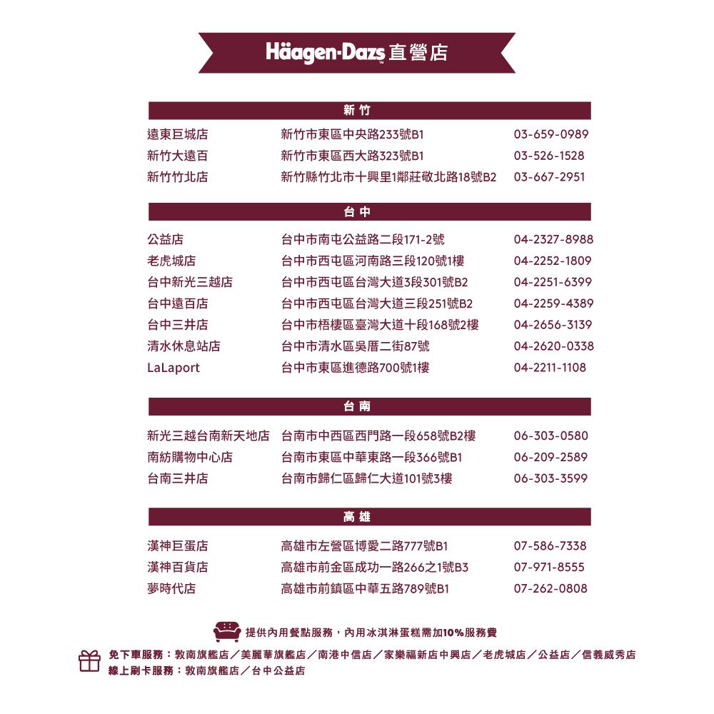 Häagen-Dazs 直營店新竹遠東巨城店新竹市東區中央路233號B103-659-0989新竹大遠百新竹市東區西大路323號B103-526-1528新竹竹北店新竹縣竹北市十里1鄰莊敬北路18號B2 03-667-2951台中公益店老虎城店台中新光三越店台中遠百店台中三井店清水休息站店LaLaport台中市南屯公益路二段171-2號台中市西屯區河南路三段120號1樓台中市西屯區台灣大道3段301號B2台中市西屯區台灣大道三段251號B2台中市梧區臺灣大道十段168號2樓台中市清水區吳二街87號04-2327-898804-2252-180904-2251-639904-2259-438904-2656-3139台中市東區進德路700號1樓04-2620-033804-2211-1108台南台南三井店新光三越台南新天地店 台南市中西區西門路一段658號B2樓南紡購物中心店台南市東區中華東路一段366號B1台南市歸仁區歸仁大道101號3樓06-303-058006-209-258906-303-3599高雄漢神巨蛋店漢神百貨店夢時代店高雄市左營區博愛二路777號B107-586-7338高雄市前金區成功一路266之1號B3高雄市前鎮區中華五路789號B107-971-855507-262-0808提供內用餐點服務,內用冰淇淋蛋糕需加10%服務費免下車服務:敦南旗艦店/美麗華旗艦店/南港中信店/家樂福新店中興店/老虎城店/公益店/信義威秀店線上刷卡服務:敦南旗艦店/台中公益店