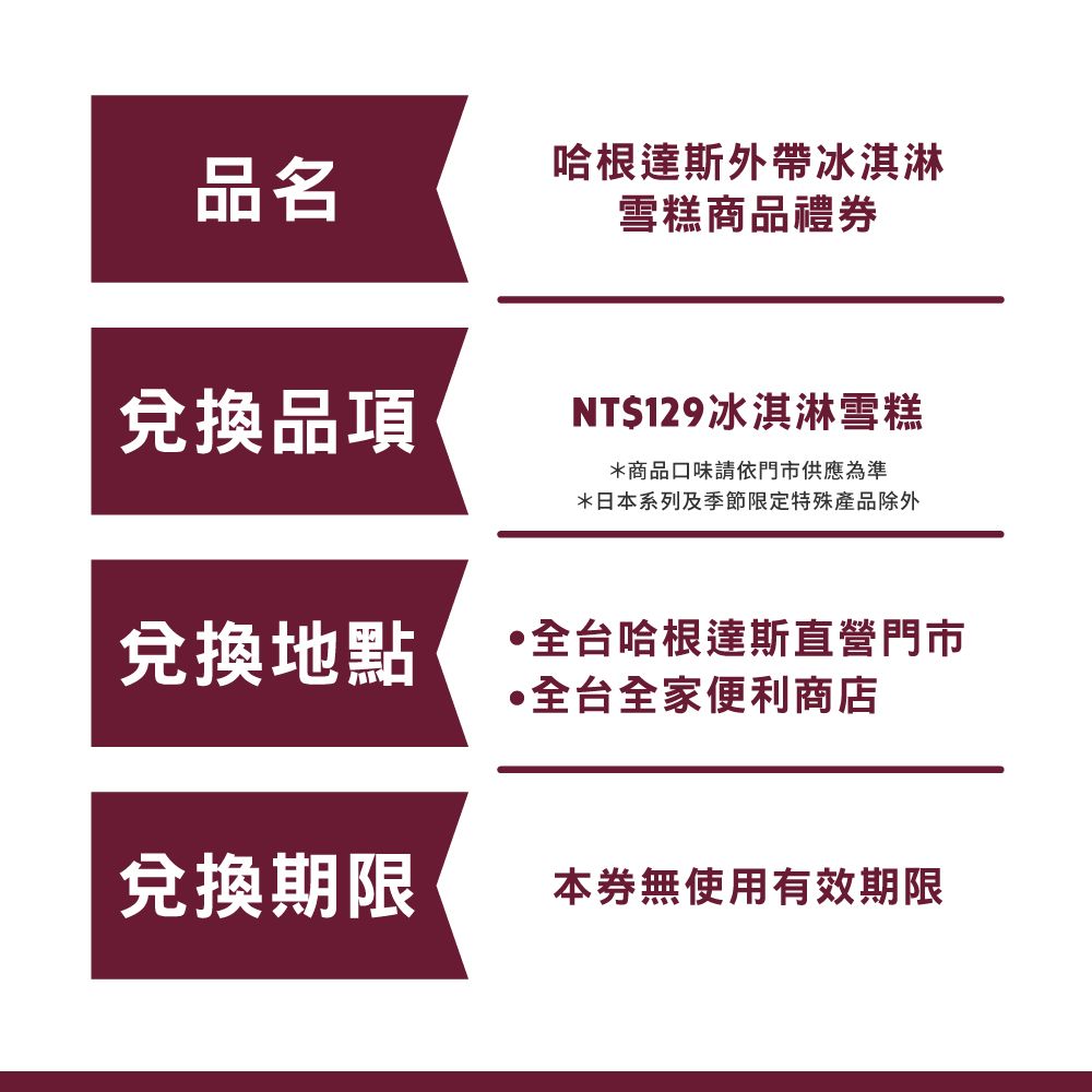 品名哈根達斯外帶冰淇淋雪糕商品禮券兌換品項NT$129冰淇淋雪糕*商品口味請依門市供應為準*日本系列及季節限定特殊產品除外兌換地點台哈根達斯直營門市全台全家便利商店兌換期限本券無使用有效期限