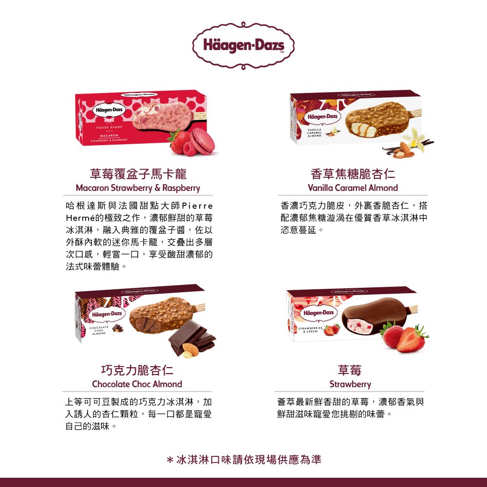 -Dazs Häagen-DazsHäagen-Dazs草莓覆盆子馬卡龍Macaron Strawberry  Raspberry哈根達斯與法國甜點大師PierreHermé的極致之作濃郁鮮甜的草莓冰淇淋,融典雅的覆盆子醬,佐以外酥的迷你馬卡龍,交疊出多層次口感,輕嘗一口,享受酸甜濃郁的法式味蕾體驗。香草焦糖脆杏仁Vanilla Caramel Almond香濃巧克力脆皮,外香脆杏仁,搭配濃郁焦糖漩渦在優質香草冰淇淋中恣意蔓延。Häagen-DazsALMOND巧克力脆杏仁Chocolate Choc Almond上等可可豆製成的巧克力冰淇淋,加入誘人的杏仁顆粒,每一口都是寵愛自己的滋味。Häagen-Dazs& CREAM草莓Strawberry薈萃最新鮮香甜的草莓,濃郁香氣與鮮甜滋味寵愛您挑剔的味蕾。*冰淇淋口味請依現場供應為準