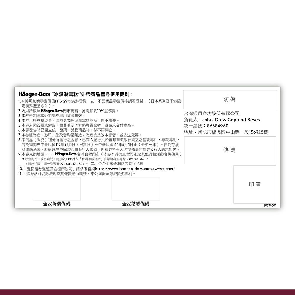 - 冰淇淋雪糕外帶商品禮使用簡則:1.本可零售價值NT$129冰淇淋雪糕一支不受商品零售調漲限制(日本系列及季節限定特殊產品除外。2.內用請依照 Häagen-Dazs門市規範另需加收10%服務費。本未本公司者無效。4.本不得現金,憑兌換冰淇淋雪糕商品,恕不掛失。5.本毀損或變形,而其重要內容仍可辨認者,得請求交付商品。6.本發售時已開立統一發票,兌換商品時,恕不再開立。7.本經影印、塗改者均屬無效;偽造或塗改本者,並依法究辦。8.本商品(服務)所發行之金額,已存入發行人於聯邦商業銀行開立之信託,,信託期間自中華民國112年5月1日(出售日)至中華民國114年5月1日止(至少一年)。信託存續期間屆滿後,將信託專戶餘額交由發行人領回,但人仍得依法向發行人請求給付。9.本券兌換地點:一、Häagen-Dazs 台灣直營門市(本券不得與直營門市之其他行銷活動合併使用)查詢門市或有疑問,請加入LINE好友台灣哈根達斯」或請洽客服專線:0800-056-118(服務時間:週一到週五09::30)。二、全台全家便利商店均可兑换「退回禮券返還價金程序說明,請參考官網https://www.haagen-dazs.com.tw/voucher/11.上述條款可能應法規或其他變動而調整,本公司保留最終變更權利。防偽台灣通用磨坊股份有限公司負責人:John-Drew Capalad Reyes統一編號:86384960地址:新北市板橋區中山路一段156號8樓條碼全家折價條碼全家結帳條碼印章20230601