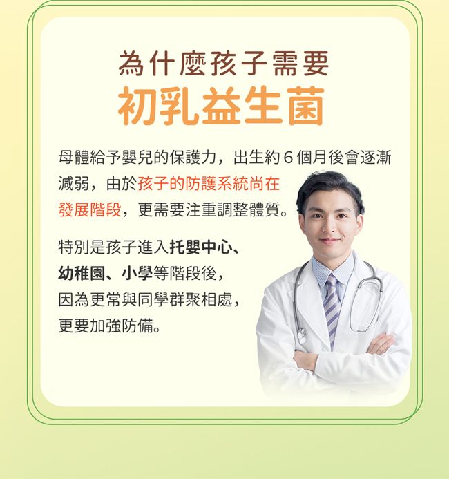 為什麼孩子需要初乳益生菌母體給予嬰兒的保護力,出生約6個月後會逐漸減弱,由於孩子的防護系統尚在發展階段,更需要注重調整體質。特別是孩子進入托嬰中心、幼稚園、小學等階段後,因為更常與同學群聚相處,更要加強防備。