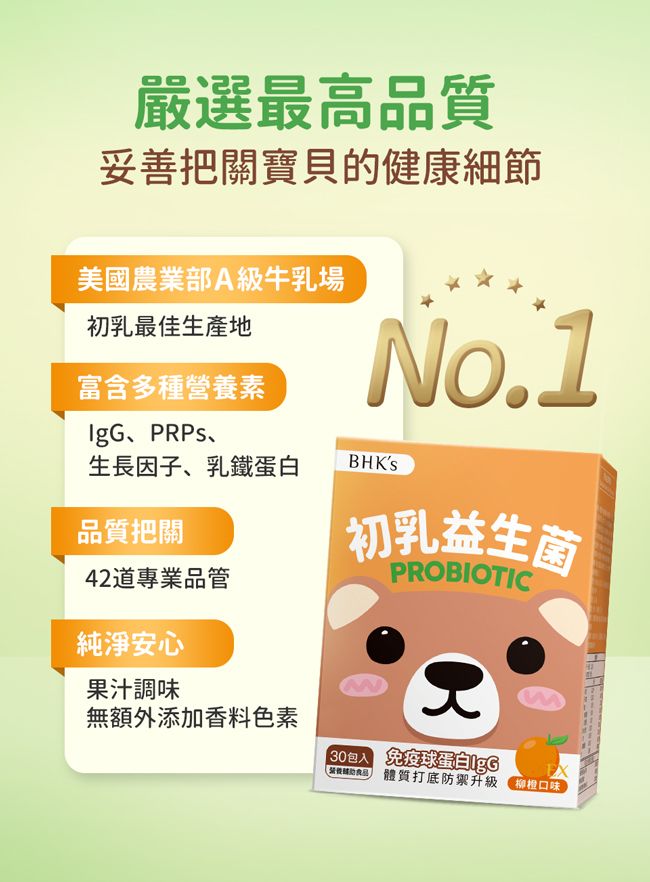 嚴選最高品質妥善把關寶貝的健康細節美國農業部A級牛乳場初乳最佳生產地No.1富含多種營養素PRPs、生長因子、乳鐵蛋白BHKS品質把關42道專業品管純淨安心初乳益生菌PROBIOTIC果汁調味無額外添加香料色素30包入 免疫球蛋白IgG 體質打底防禦升級 口味