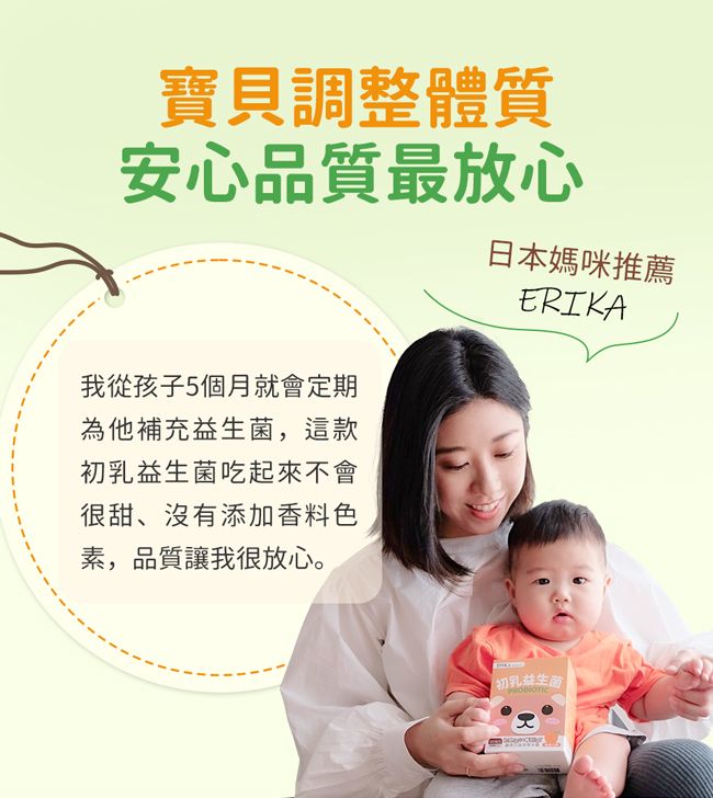 寶貝調整體質安心品質最放心我從孩子5個月就會定期為他補充益生菌,這款初乳益生菌吃起來不會很甜、沒有添加香料色素,品質讓我很放心。日本媽咪推薦ERIKA初乳益生菌