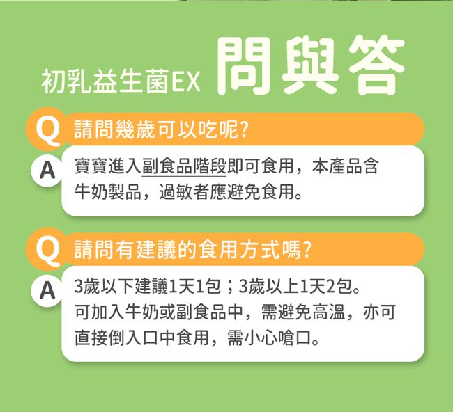 初乳益生菌EX問與答Q 請問幾歲可以吃呢?A寶寶進入副食品階段即可食用,本產品含牛奶製品,過敏者應避免食用。Q 請問有建議的食用方式嗎?A 3歲以下建議1天1包;3歲以上1天2包。可加入牛奶或副食品中,需避免高溫,亦可直接倒入口中食用,需小心嗆口。