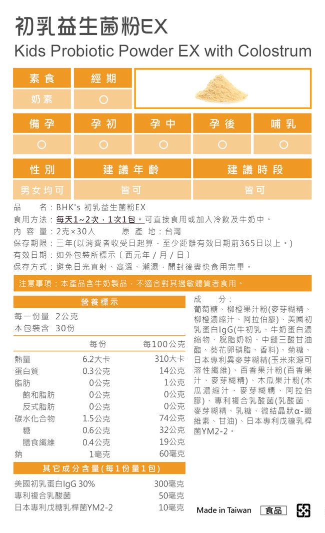 初乳益生菌粉EXKids Probiotic Powder EX with Colostrum素食經期奶素備孕孕初孕中孕後哺乳性別建議年齡建議時段男女均可皆可皆可品名:BHKs 初乳益生菌粉EX食用方法:每天1~2次1次1包。可直接食用或加入冷飲及牛奶中。內容量:2克入原產地:台灣保存期限:三年以消費者收受日起算至少距離有效日期前65日以上。)有效日期:如外包裝所標示(西元年/月/日保存方式:避免日光直射、高溫、潮濕,開封後盡快食用完畢。注意事項:本產品含牛奶製品,不適合對其過敏體質者食用。310大卡14公克成分:葡萄糖、柳橙果汁粉(麥芽糊精、柳橙濃縮汁、阿拉伯膠)、美國初乳蛋白IgG(牛初乳、牛奶蛋白濃縮物、脫脂奶粉、中三酸甘油酯、葵花卵磷脂、香料)、菊糖、日本專利異麥芽糊精(玉米來源可溶性纖維)、百香果汁粉(百香果1公克汁、麥芽糊精)、木瓜果汁粉(木瓜濃縮汁、麥芽糊精、阿拉伯0公克膠)、專利複合乳酸菌(乳酸菌、麥芽糊精、乳糖、微結晶狀纖維素、甘油)、日本專利戊糖乳桿菌YM2-2。0公克營養標示每一份量2公克本包裝含 30份每份每100公克熱量6.2大卡蛋白質0.3公克脂肪0公克飽和脂肪0公克反式脂肪0公克碳水化合物1.5公克糖0.6公克32公克膳食纖維0.4公克19公克鈉1毫克60毫克其它成分含量(每1份量1包)美國初乳蛋白IgG 30%300毫克專利複合乳酸菌50毫克日本專利戊糖乳桿菌YM2-210毫克Made in Taiwan 食品 374公克