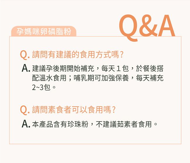 孕媽咪卵磷脂粉Q. 請問有建議的食用方式嗎?Q&AA.建議孕後期開始補充,每天1包,於餐後搭配溫水食用;哺乳期可加強保養,每天補充2~3包。Q. 請問素食者可以食用嗎?A. 本產品含有珍珠粉,不建議茹素者食用。