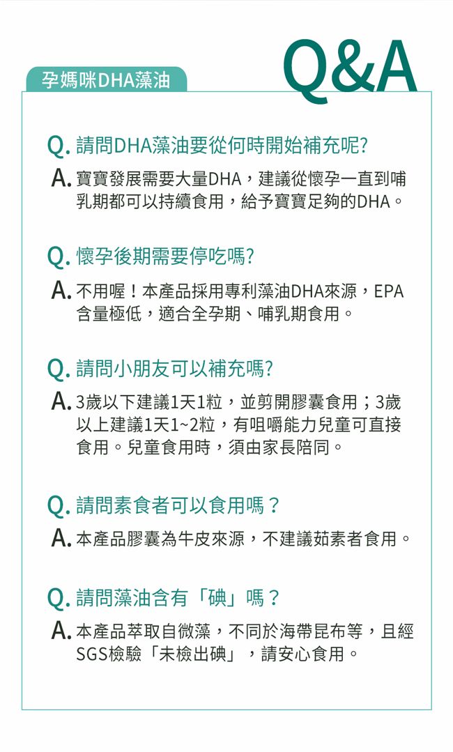 孕媽咪DHA藻油Q&AQ. 請問DHA藻油要從何時開始補充呢?A. 寶寶發展需要大量DHA,建議從懷孕一直到哺乳期都可以持續食用,給予寶寶足夠的DHA。Q. 懷孕後期需要停吃嗎?A. 不用喔!本產品採用專利藻油DHA來源,EPA含量極低,適合全孕期、哺乳期食用。Q. 請問小朋友可以補充嗎?A.3歲以下建議1天1粒,並剪開膠囊食用;3歲以上建議1天1~2粒,有咀嚼能力兒童可直接食用。兒童食用時,須由家長陪同。Q. 請問素食者可以食用嗎?A.本產品膠囊為牛皮來源,不建議茹素者食用。Q. 請問藻油含有「碘」嗎?A. 本產品萃取自微藻,不同於海帶昆布等,且經SGS檢驗「未檢出碘」,請安心食用。