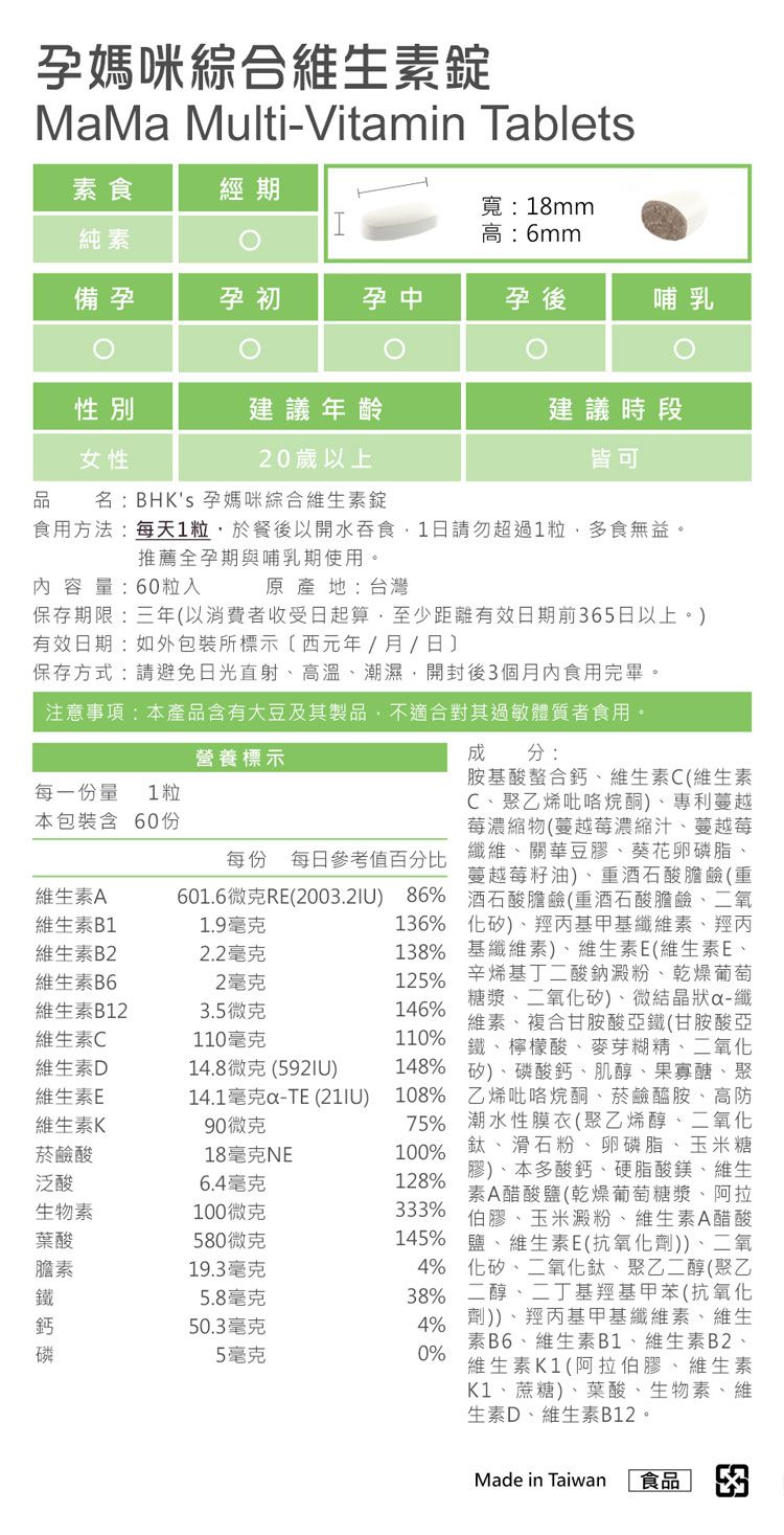 孕媽咪綜合維生MaMa Multi-Vitamin Tablets食經期寬:18mm純素高:6mm備孕孕初孕中孕後哺乳性別建議年齡建議時段女性20歲以上皆可品孕媽咪綜合維生素錠名:BHKs每一份量 1粒本包裝含 60份維生素A維生素B1601.6微克RE2003.2IU 86%1.9毫克維生素B22.2毫克維生素B62毫克維生素B123.5微克維生素C110毫克維生素D維生素E維生素K菸鹼酸泛酸6.4毫克生物素100微克食用方法:每天1粒於餐後以開水吞食1日請勿超過1粒,多食無益。推薦全孕期與哺乳期使用。內容量:60粒入原產地:台灣保存期限:三年以消費者收受日起算,至少距有效日期前365日以上。有效日期:如外包裝所標示(西元年/月/日保存方式:請避免日光直射高溫潮濕開封後3個月內食用完畢。注意事項:本產品含有大豆及其製品,不適合對其過敏體質者食用。營養標示每份 每日參考值百分比14.8微克(14.1毫克-TE (21IU90微克18毫克NE成分:胺基酸螯合鈣維生素C(維生素C聚乙烯越莓濃縮物(蔓越莓濃縮汁蔓越莓纖維關華豆膠葵花卵磷脂蔓越莓籽油)酒石酸膽鹼(重酒石酸膽鹼(重酒石酸膽鹼二氧136% 矽)羥丙基甲基羥丙138% 基纖維素)、維生素E(維生素E、125%辛烯基丁二酸鈉澱粉、乾燥葡萄糖漿、二氧化矽)、微結晶狀-纖維素、複合甘胺酸亞鐵(甘胺酸亞鐵、檸檬酸、麥芽糊精、二氧化148% 矽)、、肌醇、果寡醣、聚146%110%108% 乙烯吡咯烷酮、菸鹼醯胺、高防75% 潮水性膜衣(聚乙烯醇、二氧化100% 、滑石粉、卵磷脂、玉米糖)、本多酸鈣、硬脂酸鎂、維生素A醋酸鹽(乾燥葡萄糖漿、阿拉128%333% 伯膠、玉米澱粉、維生素A醋酸葉酸580微克145% 鹽、維生素E(抗氧化劑))、二氧素19.3毫克5.8毫克鈣50.3毫克5毫克4% 化矽、二氧化鈦、聚乙(聚乙38% 二醇、二丁基甲苯(抗氧化4% )、羥丙基甲基纖維素、維生素B6、維生素B1、維生素B2、維生素K1(阿拉伯膠、維生素0%K1、蔗糖)、葉酸、生物素、維生素D、維生素B12。Made in Taiwan 食品