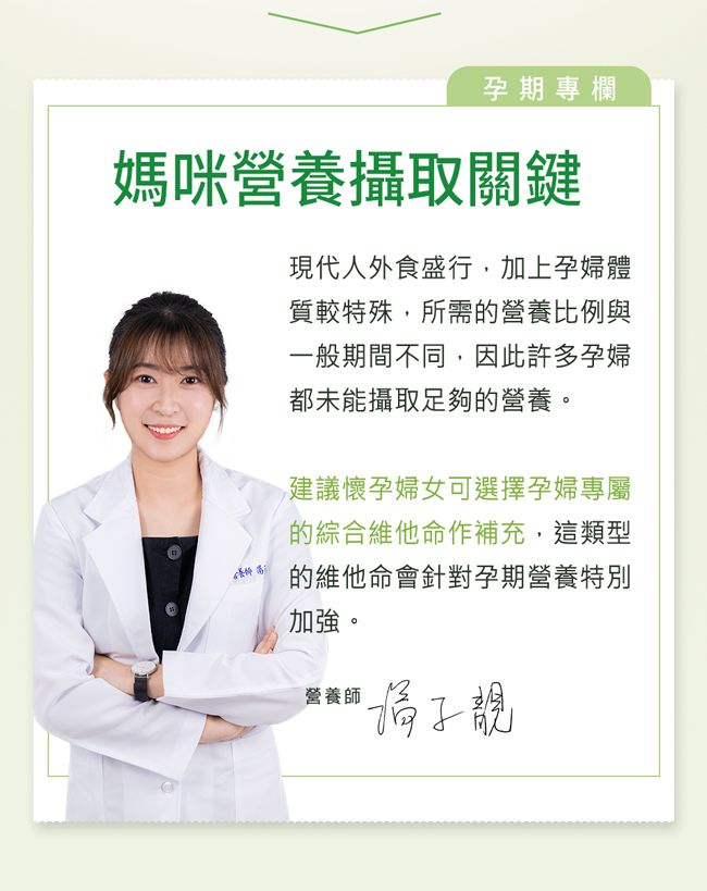 孕期專欄媽咪營養攝取關鍵現代人外食盛行,加上孕婦體質較特殊,所需的營養比例與一般期間不同,因此許多孕婦都未能攝取足夠的營養。建議懷孕婦女可選擇孕婦專屬的綜合維他命作補充,這類型的維他命會針對孕期營養特別加強。營養師