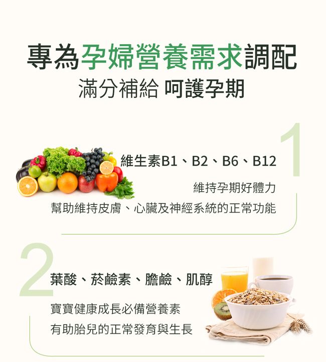 專為孕婦營養需求調配滿分補給 呵護孕期維生素B1、B2、B6、B12維持孕期好體力幫助維持皮膚、心臟及神經系統的正常功能2葉酸、菸鹼素、膽鹼、肌醇寶寶健康成長必備營養素有助胎兒的正常發育與生長