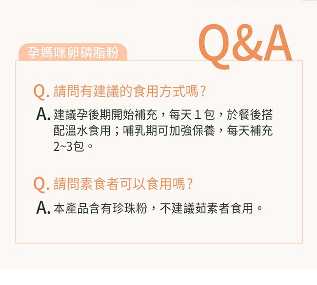 孕媽咪卵磷脂粉Q. 請問有建議的食用方式嗎?Q&AA.建議孕後期開始補充,每天1包,於餐後搭配溫水食用;哺乳期可加強保養,每天補充2~3包。Q. 請問素食者可以食用嗎?A.本產品含有珍珠粉,不建議茹素者食用。