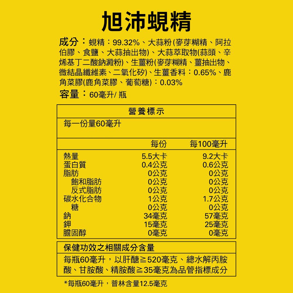 旭沛蜆精成分:蜆精:99.32%、大蒜粉(麥芽糊精、阿拉伯膠、食鹽、大蒜抽出物)、大蒜萃取物(蒜頭、辛烯基丁二酸鈉澱粉)、生薑粉(麥芽糊精、薑抽出物、微結晶纖維素、二氧化矽)、生薑香料:0.65%、鹿角菜膠(鹿角菜膠、葡萄糖):0.03%容量:60毫升/瓶營養標示每一份量60毫升每份每100毫升熱量5.5大卡9.2大卡蛋白質0.4公克0.6公克脂肪0公克0公克飽和脂肪0公克0公克反式脂肪0公克0公克碳水化合物1公克1.7公克糖0公克0公克鈉34毫克57毫克鉀15毫克25毫克膽固醇0毫克0毫克保健功效之相關成分含量每瓶60毫升,以肝醣≥520毫克、總水解丙胺酸、甘胺酸、精胺酸≥35毫克為品管指標成分*每瓶60毫升,普林含量12.5毫克