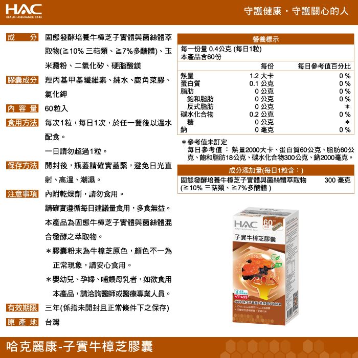 HCHEALTH ASSURANCE 守護健康守護關心人  固態發酵培養牛樟芝子實體與菌絲體萃取物(% 三類%多醣體)玉營養標示每一份0.4公克(每日1粒)本產品含60份米澱粉、二氧化矽、硬脂酸鎂每份每日參考值百分比慶成分 羥丙基甲基纖維素、純水、鹿角菜膠、氯化鉀熱量蛋白質1.2 大卡0%0.1公克0%0公克0%飽和脂肪0公克0%內容量 60粒入 每次1粒,每日1次,於任一餐後以溫水配食。反式脂肪碳水化合物糖鈉0公克0.2 公克0%0公克0毫克0%*參考值未訂定一日請勿超過1粒。每日參考值:熱量2000大卡、蛋白質60公克、脂肪60公克、飽和脂肪18公克、碳水化合物300公克、鈉2000毫克。的 開封後,瓶蓋請確實蓋緊,避免日光直射、高溫、潮濕。成分添加量(每日1粒含:)固態發酵培養牛樟芝子實體與菌絲體萃取物(≥10%三萜類、≥7%多醣體)300毫克注意事項 內附乾燥劑,請勿食用。請確實遵循每日建議量食用,多食無益。本產品固態牛樟芝子實體與菌絲體混合發酵之萃取物。*膠囊粉末為牛樟芝原色,顏色不一為正常現象,請安心食用。*嬰幼兒、孕婦、哺餵母乳者,如欲食用本產品,請洽詢醫師或醫療專業人員。HAC 60子實牛樟芝膠囊A有效期限 三年(係指未開封且正常條件下之保存)原產地 台灣哈克麗康-子實牛樟芝膠囊