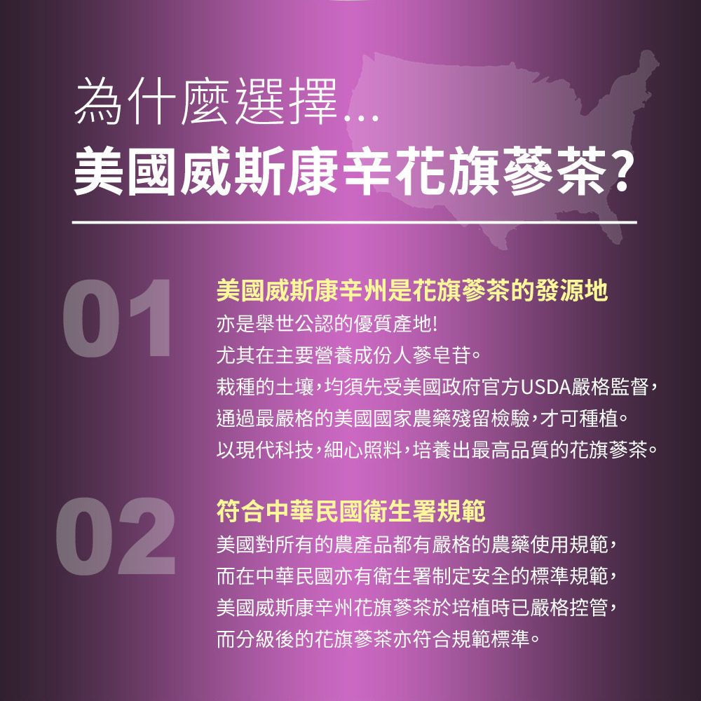 為什麼美國威斯康辛花旗蔘茶?01亦是舉世公認的優質產地!美國威斯康辛州是花旗蔘茶的發源地尤其在主要營養成份人蔘皂苷。栽種的土壤,均須先受美國政府官方USDA嚴格監督,通過最嚴格的美國國家農藥殘留檢驗,才可種植。以現代科技,細心照料,培養出最高品質的花旗蔘茶。02符合中華民國衛生署規範美國對所有的農產品都有嚴格的農藥使用規範,而在中華民國亦有衛生署制定安全的標準規範,美國威斯康辛州花旗蔘茶於培植時已嚴格控管,而分級後的花旗蔘茶亦符合規範標準。