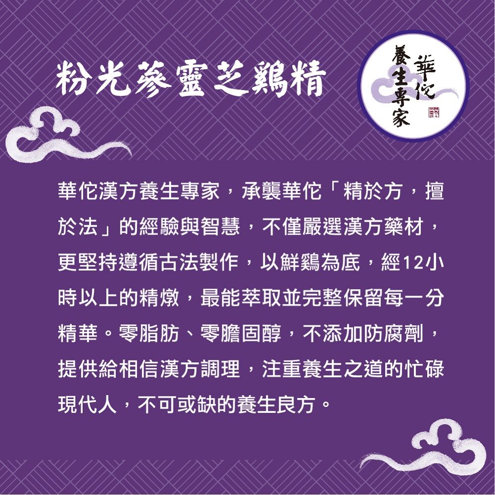 粉光蔘靈芝精漢方養生專家,承襲「精於方,擅於法」的經驗與智慧,不僅嚴選漢方藥材,更堅持遵循古法製作,以鮮鷄為底,經12小時以上的精燉,最能萃取並完整保留每一分精華。零脂肪、零膽固醇,不添加防腐劑,提供給相信漢方調理,注重養生之道的忙碌現代人,不可或缺的養生良方。