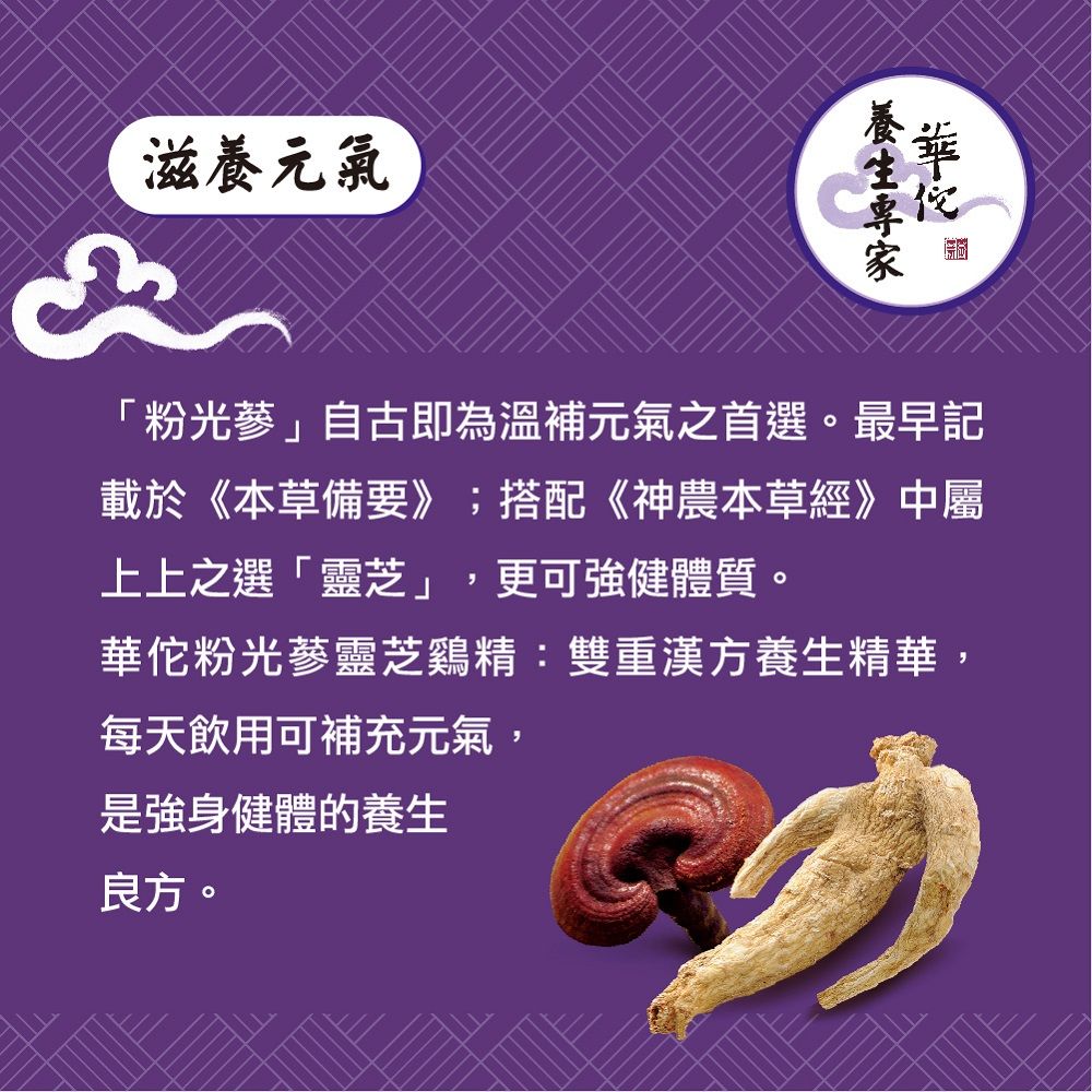 滋養元氣3「粉光蔘」自古即為溫補元氣之首選。最早記載於《本草備要》;搭配《神農本草經》中屬上上之選「靈芝」,更可強健體質。華佗粉光蔘靈芝鷄精:雙重漢方養生精華,每天飲用可補充元氣,是強身健體的養生良方。