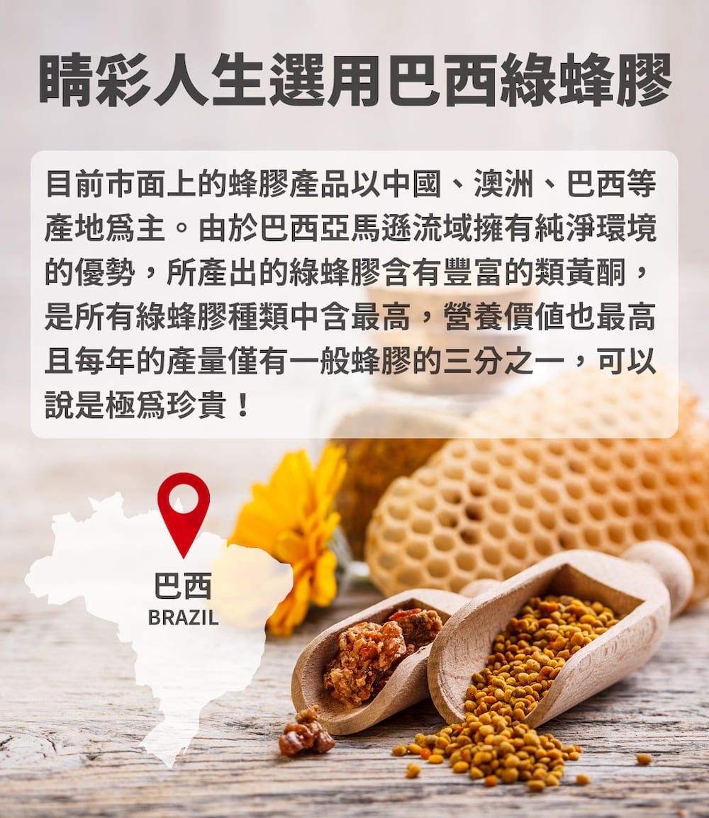 彩人生選用巴西綠蜂膠目前市面上的蜂膠產品以中國、澳洲、巴西等產地。由於巴西亞馬遜流域擁有純淨環境的優勢,所產出的綠蜂膠含有豐富的類黃酮是所有綠蜂膠種類中含最高,營養價值也最高且每年的產量僅有一般蜂膠的三分之一,可以說是極為珍貴!巴西BRAZIL