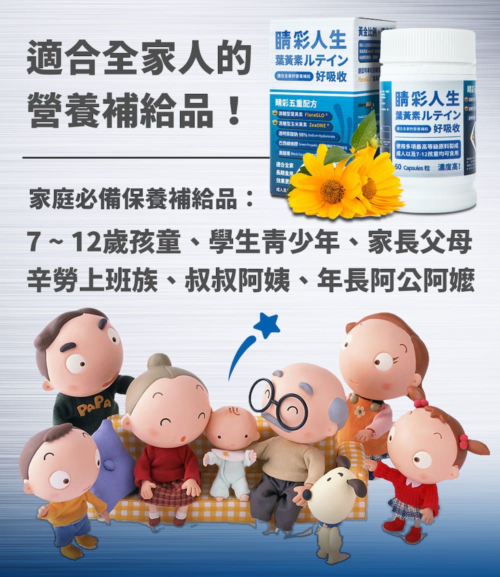 適合全家人的營養補給品!家庭必備保養補給品:彩人生黃金比例ン 好吸收彩五重配方離型 FloraGLO游型玉米黃素 ZeaONE      適合全家長期食用效果更 睛彩人生葉黃素ルテイン 好吸收 使用多項最高等級原料製成以及7-12孩童均可食用 psules 粒 濃度高!Ca7~12歲孩童、學生青少年、家長父母辛勞上班族、叔叔阿姨、年長阿公阿嬤