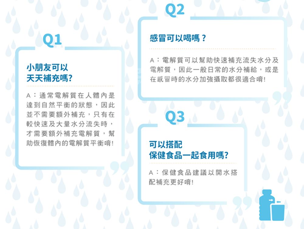 Q1小朋友可以天天補充嗎?A:通常電解質在人體內是達到自然平衡的狀態,因此並不需要額外補充,只有在較快速及大量水分流失時,才需要額外補充電解質,幫助恢復體內的電解質平衡!Q2感冒可以喝嗎?A:電解質可以幫助快速補充流失水分及電解質,因此一般日常的水分補給,或是在感冒時的水分加強攝取都很適合唷!Q3可以搭配保健食品一起食用嗎?A:保健食品建議以開水搭配補充更好唷!