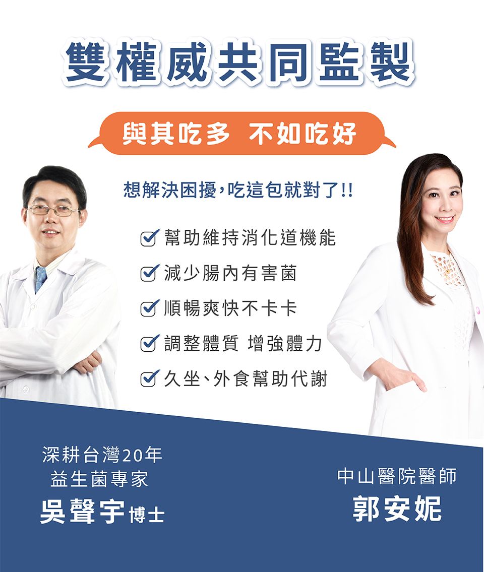 雙權威共同監製與其吃多 不如吃好想解決困擾,吃這包就對了!!幫助維持消化道機能 減少腸內有害菌☑順暢爽快不卡卡☑調整體質 增強體力 久坐、外食幫助代謝深耕台灣20年益生菌專家吳聲宇博士中山醫院醫師郭安妮