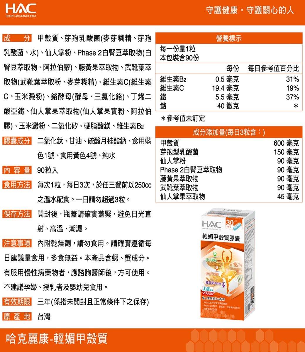 HEALTH ASSURANCE 守護健康守護關心的人 甲殼質、芽孢乳酸菌(麥芽糊精、芽孢乳酸菌、水)、仙人掌粉、Phase 2白腎豆萃取物(白腎豆萃取物、阿拉伯膠)、藤黃果萃取物、武靴葉萃取物(武靴葉萃取粉、麥芽糊精)、維生素C(維生素C、玉米澱粉)、酵母(酵母、三氯化鉻)、丁烯二酸亞鐵、仙人掌果萃取物(仙人掌果實粉、阿拉伯膠)、玉米澱粉、二氧化矽、硬脂酸鎂、維生素2營養標示每一份量1粒本包裝含90份每份 每日參考值百分比維生素B2維生素C鐵鉻0.5 毫克31%19.4 毫克19%5.5毫克37%40微克*參考值未訂定成分添加量(每日3粒含:)膠囊成分 二氧化鈦、甘油、硫酸月桂酯鈉、食用藍色1號、食用黃色4號、純水甲殼質600毫克芽孢乳酸菌150毫克仙人掌粉90毫克內容量 90粒入Phase 2白腎豆萃取物90毫克之溫水配食。一日請勿超過3粒。「食用方法 每次1粒,每日3次,於任三餐前以250cc 武靴葉萃取物【保存方法 開封後,瓶蓋請確實蓋緊,避免日光直射、高溫、潮濕。注意事項 內附乾燥劑,請勿食用。請確實遵循每日建議量食用,多食無益。本產品含蝦、蟹成分。有服用慢性病藥物者,應諮詢醫師後,方可使用。不建議孕婦、授乳者及嬰幼兒食用。輕媚甲殼質膠囊PASS藤黃果萃取物90毫克90 毫克仙人掌果萃取物45 毫克HAC 有效期限 三年(係指未開封且正常條件下之保存)原產地 台灣哈克麗康輕媚甲殼質 B-