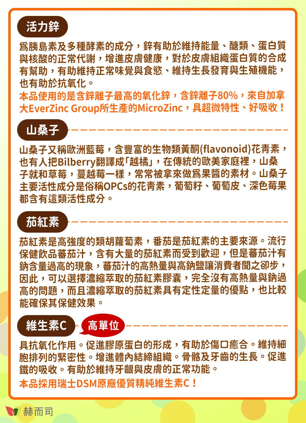 活力鋅胰島素及多種酵素的成分有助於維持能量醣類、蛋白質與核酸的正常代謝,增進皮膚健康,對於皮膚組織蛋白質的合成有幫助,有助維持正常味覺與食慾、維持生長發育與生殖機能,也有助於抗氧化。本品使用的是含鋅離子最高的氧化鋅,含鋅離子80%,來自加拿大EverZinc Group所生產的MicroZinc,具超微特性、好吸收!山桑子山桑子又稱歐洲藍莓,含豐富的生物類黃酮(flavonoid)花青素,也有人把Bilberry翻譯成「越橘」,在傳統的歐美家庭裡,山桑子就和草莓,蔓越莓一樣,常常被拿來做爲果醬的素材。山桑子主要活性成分是俗稱OPCs的花青素,葡萄籽、葡萄皮、深色莓果都含有這類活性成分。茄紅素茄紅素是高強度的類胡蘿蔔素,番茄是茄紅素的主要來源。流行保健飲品蕃茄汁,含有大量的茄紅素而受到歡迎,但是蕃茄汁有鈉含量過高的現象,蕃茄汁的高熱量與高鈉鹽讓消費者聞之卻步,因此,可以選擇濃縮萃取的茄紅素膠囊,完全沒有高熱量與鈉過高的問題,而且濃縮萃取的茄紅素具有定性定量的優點,也比較能確保其保健效果。維生素C 高單位具抗氧化作用。促進膠原蛋白的形成,有助於傷口癒合。維持細胞排列的緊密性。增進體內結締組織。骨骼及牙齒的生長。促進鐵的吸收。有助於維持牙齦與皮膚的正常功能。本品採用瑞士DSM原廠優質精純維生素C!赫而司