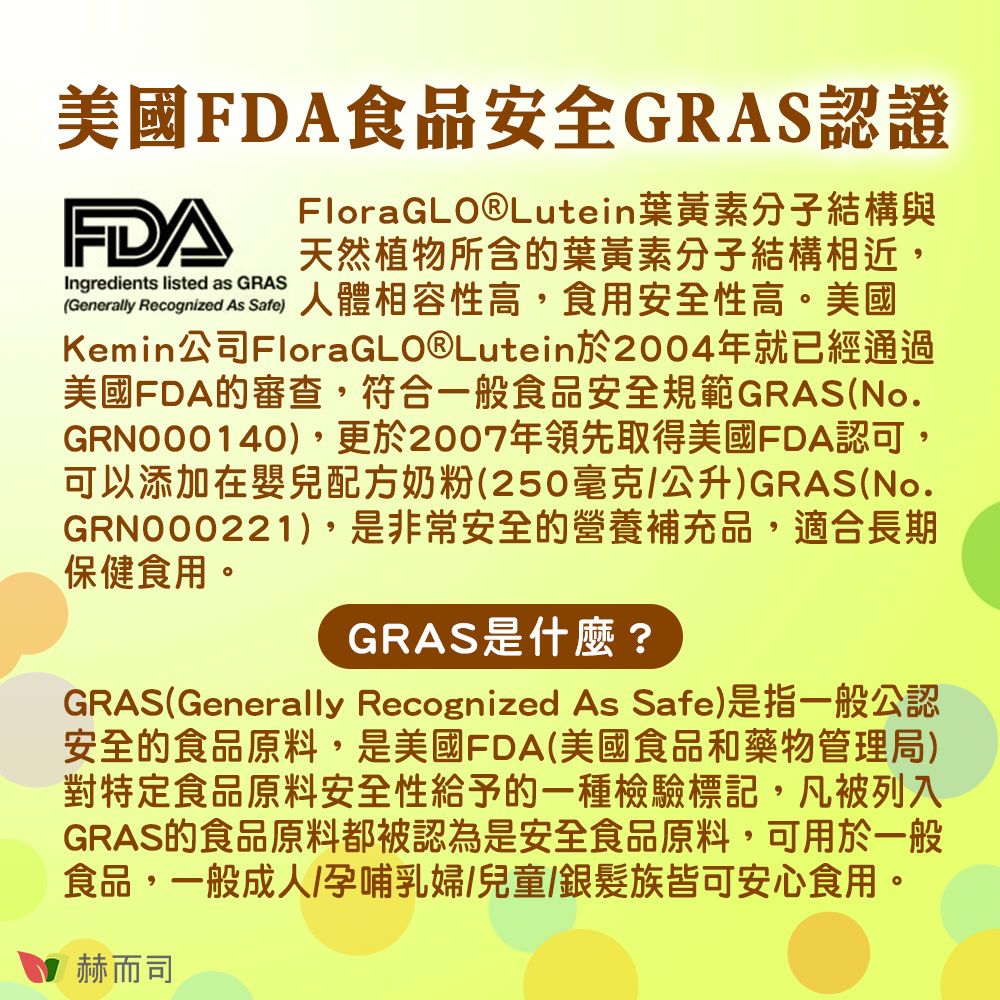 美國FDA食品安全GRAS認證FDAIngredients listed as GRASFloraGLO®Lutein葉黃素分子結構與天然植物所含的葉黃素分子結構相近,(Generally Recognized As )人體相容性高,食用安全性高。美國Kemin公司FloraGLO®Lutein於2004年就已經通過美國FDA的審查,符合一般食品安全規範GRAS(No.GRN000140),更於2007年領先取得美國FDA認可,可以添加在嬰兒配方奶粉(250/公升)GRAS(No.GRN000221),是非常安全的營養補充品,適合長期保健食用。GRAS是什麼?GRAS(Generally Recognized As Safe)是指一般公認安全的食品原料,是美國FDA(美國食品和藥物管理局)對特定食品原料安全性給予的一種檢驗標記,凡被列入GRAS的食品原料都被認為是安全食品原料,可用於一般食品,一般成人/孕哺乳婦/兒童/銀髮族皆可安心食用。赫而司