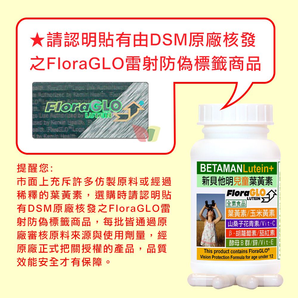 請認明貼有由DSM原廠核發之雷射防偽標籤商品        FloraGLO   by  IN by  .   by Kemin Health提醒您:市面上充斥許多仿製原料或經過稀釋的葉黃素,選購時請認明貼有DSM原廠核發之FloraGLO雷射防偽標籤商品,每批皆通過原廠審核原料來源與使用劑量,經原廠正式把關授權的產品,品質效能安全才有保障。BETAMANLutein+新貝他明兒童葉黃素FloraGLO全素食品LUTEIN葉黃素玉米黃素山桑子花青素/VitB-胡蘿蔔素/茄紅素|酵母B群/鋅/Vit-EThis product contains Vision Protection Formula for age under 12