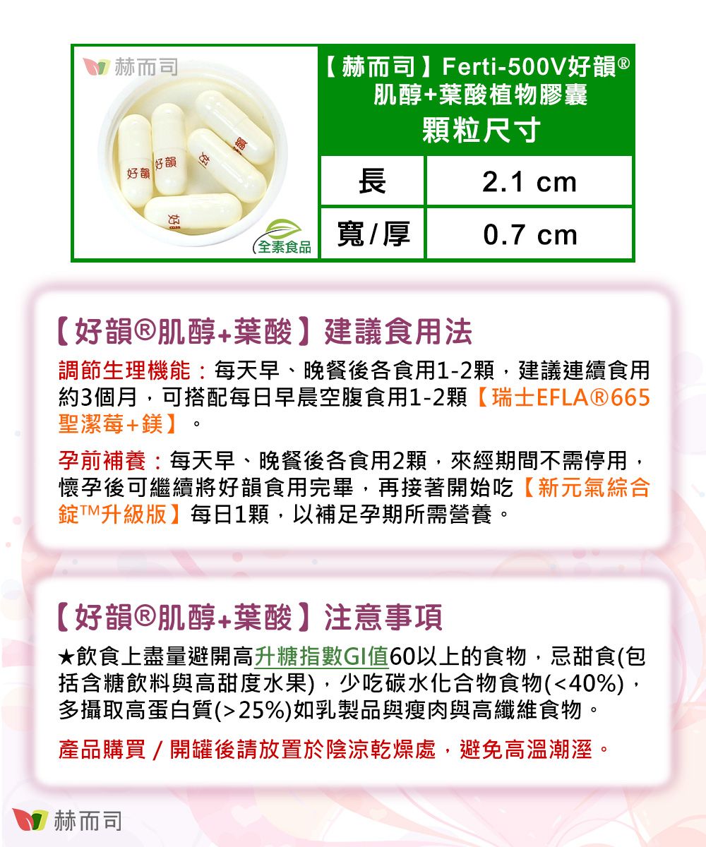 赫而司 赫而司】Ferti-500V好韻 ®肌醇+葉酸植物膠囊好韻好韻顆粒尺寸長2.1 cm寬/厚0.7 cm(全素食品【好韻®肌醇+葉酸】建議食用法調節生理機能:每天早、晚餐後各食用1-2顆,建議連續食用約3個月,可搭配每日早晨空腹食用1-2顆【瑞士EFLAⓇ665聖潔莓+鎂】孕前補養:每天早、晚餐後各食用2顆,來經期間不需停用,懷孕後可繼續將好韻食用完畢,再接著開始吃【新元氣綜合錠升級版】每日1顆,以補足孕期所需營養。【好韻®肌醇+葉酸】注意事項飲食上盡量避開高升糖指數GI值60以上的食物,忌甜食(包括含糖飲料與高甜度水果),少吃碳水化合物食物(40%),多攝取高蛋白質(25%)如乳製品與瘦肉與高纖維食物。產品購買/開罐後請放置於陰涼乾燥處,避免高溫潮溼。赫而司