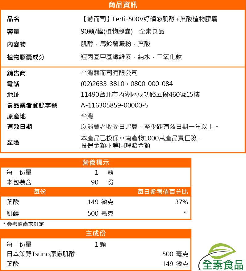品名容量內容物商品資訊【赫而司】Ferti500V好韻肌醇+葉酸植物膠囊90顆/罐(植物膠囊) 全素食品肌醇,馬鈴薯澱粉,葉酸台灣赫而司有限公司植物膠囊成分羥丙基甲基纖維素,純水,二氧化鈦銷售商電話地址食品業者登錄字號原產地有效日期產險每一份量(02)2633-3810 0800-000-08411490台北市內湖區成功路五段460號樓A-116305859-00000-5台灣以消費者收受日起算,至少距有效日期一年以上。本產品已投保華南產物1000萬產品責任險,投保金額不等同理賠金額營養標示1 顆90 15份本包裝含每份每日參考值百分比葉酸149 微克37%肌醇500 毫克*參考值訂定主成份每一份量1顆日本築野Tsuno原廠肌醇500毫克葉酸149 微克 (全素食品