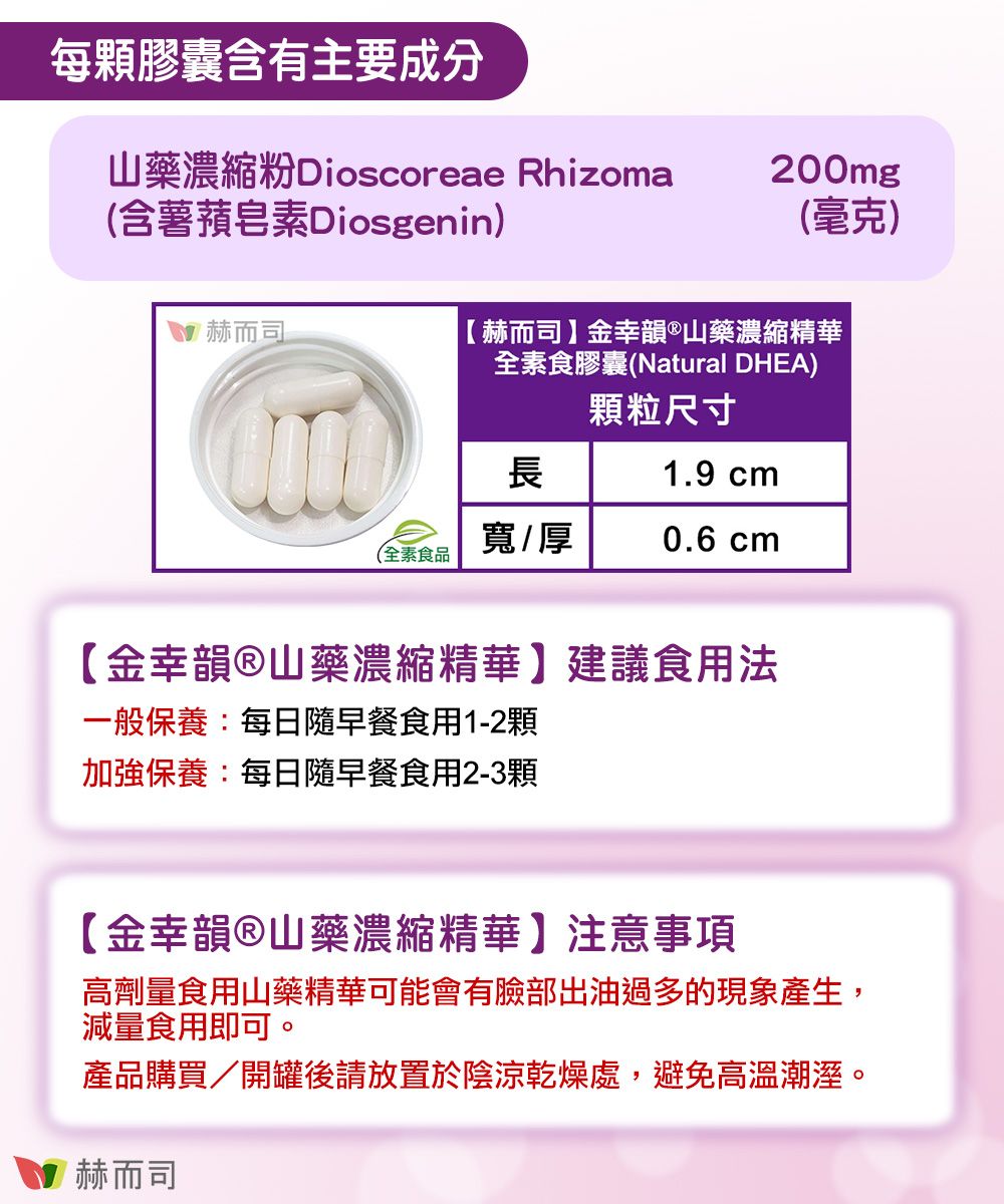 每顆膠囊含有主要成分山藥濃縮 Dioscoreae Rhizoma(含薯皂素Diosgenin) 赫而司200mg(毫克)【赫而司】金幸韻山藥濃縮精華全素食膠囊(Natural DHEA)顆粒尺寸長1.9 cm(全素食品寬厚0.6 cm【金幸韻山藥濃縮精華】建議食用法一般保養:每日隨早餐食用1-2顆加強保養:每日隨早餐食用2-3顆【金幸韻®山藥濃縮精華】注意事項高劑量食用山藥精華可能會有臉部出油過多的現象產生,減量食用即可。產品購買/開罐後請放置於陰涼乾燥處,避免高溫潮溼。赫而司