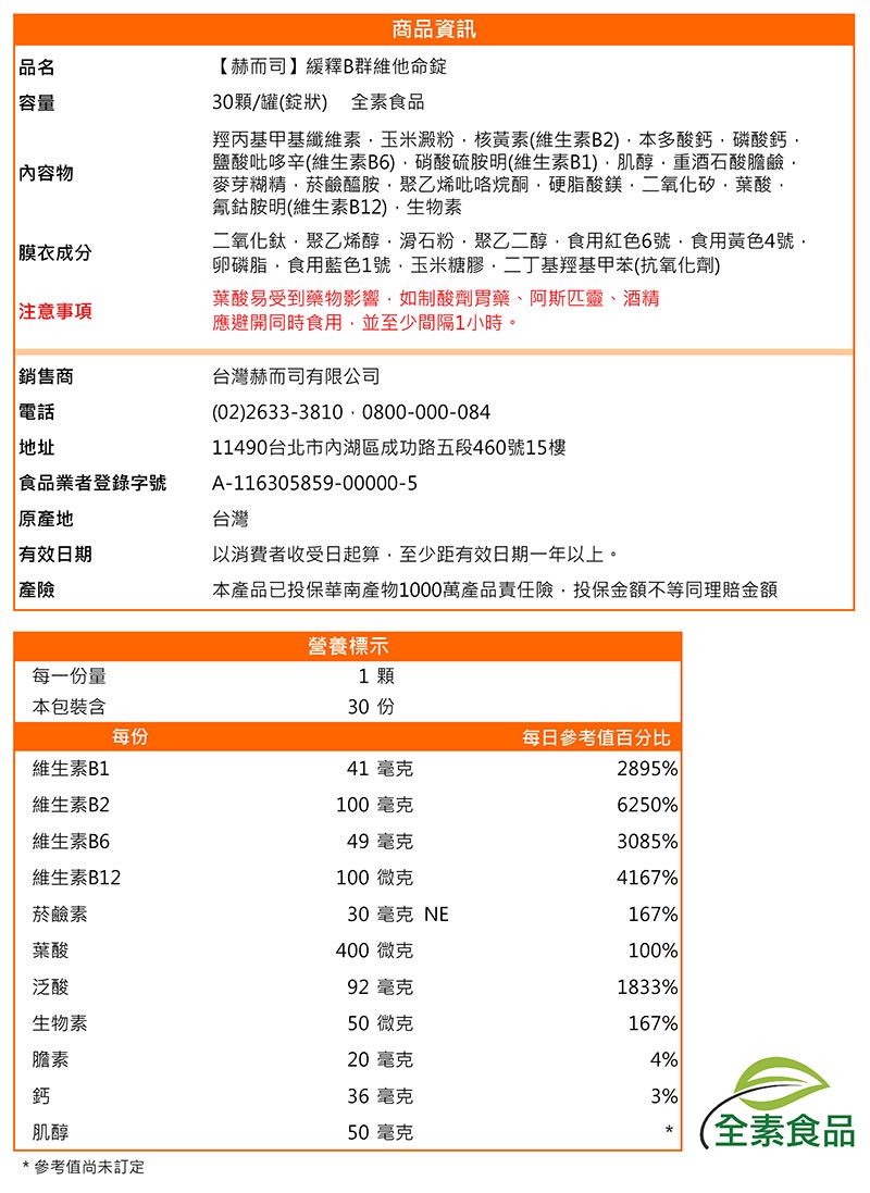 品名 容量內容物商品資訊【赫而司】緩釋B群維他命30顆/罐(錠狀) 全素食品羥丙基甲基纖維素玉米澱粉核黃素(維生素B2)本多酸鈣磷酸鈣鹽酸吡哆辛(維生素B6)硝酸硫胺明(維生素B1)肌醇重酒石酸膽鹼麥芽糊精菸鹼醯胺聚乙烯吡咯烷酮硬脂酸鎂二氧化矽葉酸氰鈷胺明(維生素B12)生物素二氧化鈦·聚乙烯醇滑石粉聚乙二醇食用紅色6號食用黃色4號卵磷脂食用藍色1號玉米糖膠二丁基羥基甲苯(抗氧化劑) 膜衣成分葉酸易受到藥物影響,如制酸劑胃藥、阿斯匹靈、酒精 注意事項應避開同時食用,並至少間隔1小時。銷售商台灣赫而司有限公司 電話 地址食品業者登錄字號|原地有效日期| 產險每一份量(02)26333810 0800-000-08411490台北市內湖區成功路五段460號樓A-116305859-00000-5台灣以消費者收受日起算,至少距有效日期一年以上。本產品已投保華南產物1000萬產品責任險,投保金額不等同理賠金額營養標示1顆本包裝含每份維生素B1維生素B230 15每日參考值百分比41 毫克2895%100毫克6250%維生素B649 毫克3085%維生素B12100微克4167%菸鹼素30 毫克 NE167%葉酸400微克100%泛酸92 毫克1833%生物素50微克167%膽素20毫克4%鈣36毫克3%肌醇50毫克全素食品*參考值尚未訂定